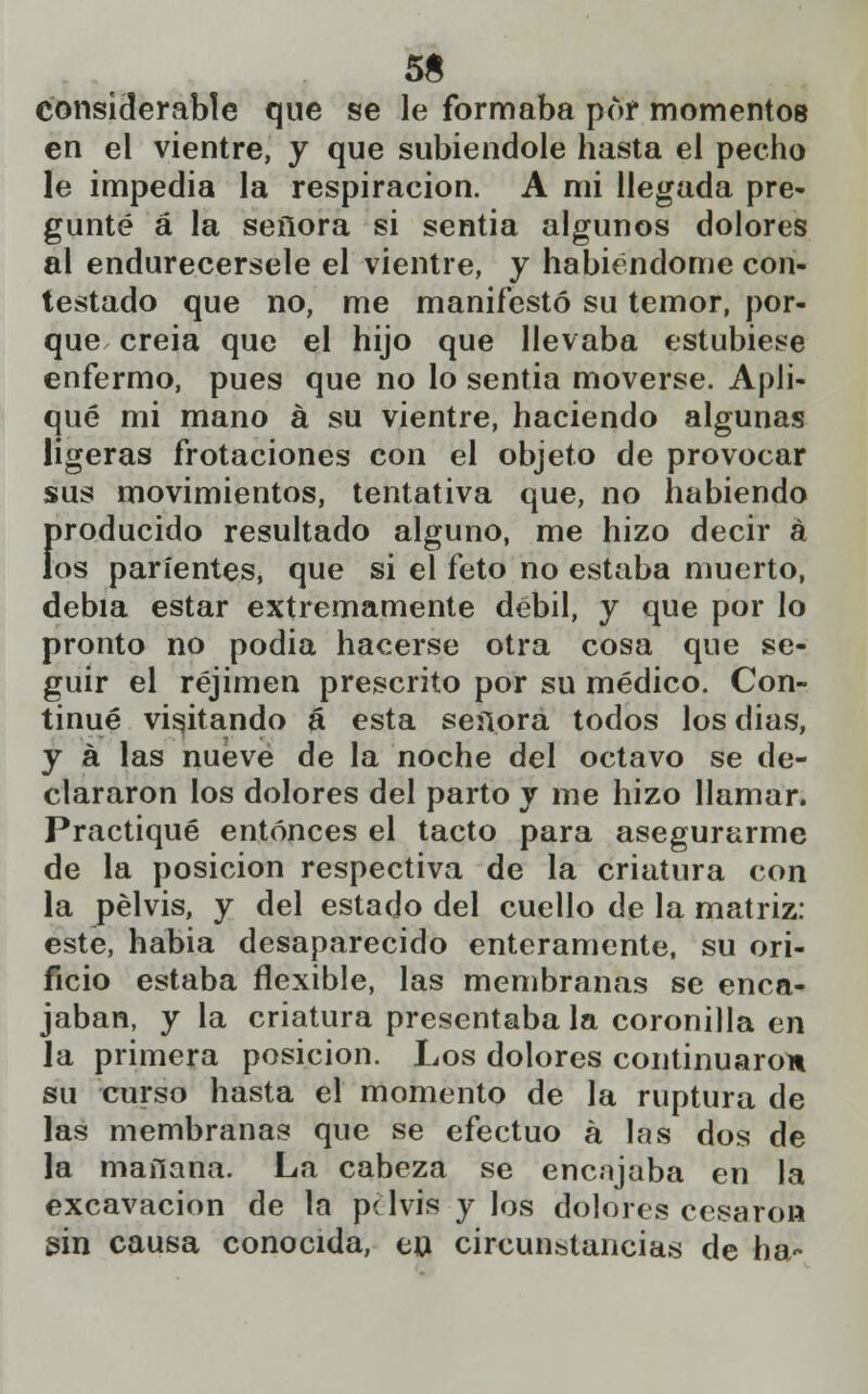 5& considerable que se le formaba por momentos en el vientre, y que subiéndole hasta el pecho le impedia la respiración. A mi llegada pre- gunté a la señora si sentia algunos dolores al endurecérsele el vientre, y habiéndome con- testado que no, me manifestó su temor, por- que creia que el hijo que llevaba estubiese enfermo, pues que no lo sentia moverse. Apli- qué mi mano a su vientre, haciendo algunas ligeras frotaciones con el objeto de provocar sus movimientos, tentativa que, no habiendo producido resultado alguno, me hizo decir á los parientes, que si el feto no estaba muerto, debía estar extremamente débil, y que por lo pronto no podia hacerse otra cosa que se- guir el réjimen prescrito por su médico. Con- tinué visitando á esta señora todos los dias, y á las nueve de la noche del octavo se de- clararon los dolores del parto y me hizo llamar. Practiqué entonces el tacto para asegurarme de la posición respectiva de la criatura con la pelvis, y del estado del cuello de la matriz: este, habia desaparecido enteramente, su ori- ficio estaba flexible, las membranas se enca- jaban, y la criatura presentaba la coronilla en la primera posición. Los dolores continuaron su curso hasta el momento de la ruptura de las membranas que se efectuó á las dos de la mañana. La cabeza se encujaba en la excavación de la pelvis y los dolores cesaron sin causa conocida, en circunstancias de ha-