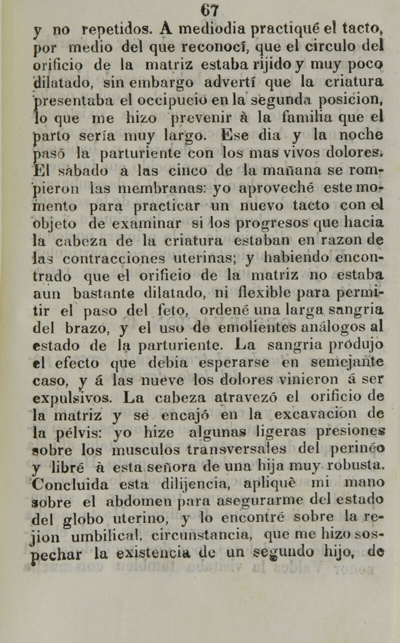 y no repetidos. A mediodía practiqué el tacto, por medio del que reconocí, que el circulo del orificio de la matriz estaba rijido y muy poco dilatado, sin embargo advertí que la criatura Í>resentaba el occipucio en la segunda posición, o que me hizo prevenir á la familia que el parto sería muy largo. Ese dia y la noche pasó la parturiente con los mas vivos dolores. El sábado a las cinco de la mañana se rom- pieron las membranas: yo aproveché este mo? mentó para practicar un nuevo tacto con ol Objeto de examinar si los progresos que hacia la cabeza de la criatura estaban en razón de las contracciones uterinas; y habiendo encon- trado que el orificio de la matriz no estaba aun bastante dilatado, ni flexible para permi- tir el paso del feto, ordené una larga sangría del brazo, y el uso de emolientes análogos al estado de la parturiente. La sangria produjo el efecto que debia esperarse en semejante caso, y á las nueve los dolores vinieron á ser expulsivos. La cabeza atravezó el orificio de la matriz y se encajó en la excavación de la pelvis: yo hize algunas ligeras presiones sobre los músculos transversales del perineo y libré á esta señora de una hija muy robusta. Concluida esta dilijencia, apliqué mi mano sobre el abdomen para asegurarme del estado del globo uterino, y lo encontré sobre la re- jion umbilical, circunstancia, que me hizo sos- pechar la existencia de un segundo hijo, de