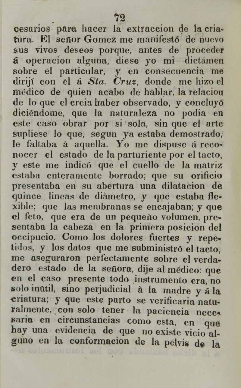 cesarlos para hacer la extracción de lacria- tura. El señor Gómez me manifestó de nuevo sus vivos deseos porque, antes de proceder á operación alguna, diese yo mi dictamen sobre el particular, y en consecuencia me dirijí con él á Sta. Cruz, donde me hizo el médico de quien acabo de hablar, la relaciou de lo que el creia haber observado, y concluyó diciéndome, que la naturaleza no podia en este caso obrar por si sola, sin que el arte supliese lo que, según ya estaba demostrado, le faltaba á aquella. Yo me dispuse á reco- nocer el estado de la parturiente por el tacto, y este me indicó que el cuello de la matriz estaba enteramente borrado; que su orificio presentaba en su abertura una dilatación de quince lineas de diámetro, y qué estaba fle- xible; que las membranas se encajaban; y que el feto, que era de un pequeño volumen, pre- sentaba la cabeza en la primera posición del occipucio. Como los dolores fuertes y repe- tidos, y los datos que me subministró el tacto, me aseguraron perfectamente sobre el verda- dero estado de la señora, dije al médico: que en el caso presente todo instrumento era, no solo inútil, sino perjudicial á la madre y á la «natura; y que este parto se verificaria natu- ralmente, con solo tener la paciencia nece- saria en circunstancias como esta, en qué hay una evidencia de que no existe vicio al- guno en la conformación de la pelvis de la