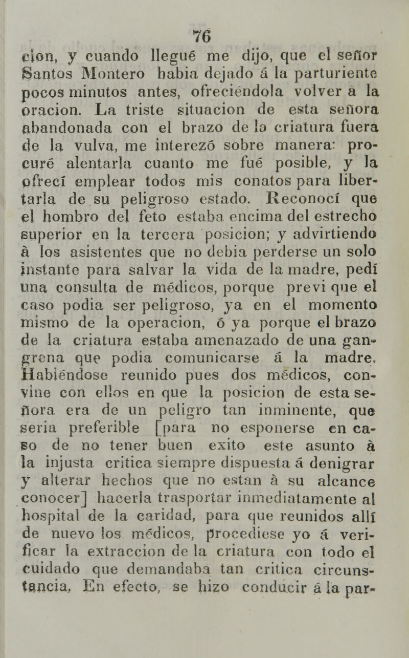 clon, y cuando llegué me dijo, que el sefior Santos Montero habia dejado á la parturiente pocos minutos antes, ofreciéndola volver a la oración. La triste situación de esta señora abandonada con el brazo de lo criatura fuera de la vulva, me interesó sobre manera: pro- curé alentarla cuanto me fué posible, y la ofrecí emplear todos mis conatos para liber- tarla de su peligroso estado. Reconocí que el hombro del feto estaba encima del estrecho superior en la tercera posición; y advirtiendo á los asistentes que no dcbia perderse un solo instante para salvar la vida de la madre, pedí una consulta de médicos, porque previ que el caso podia ser peligroso, ya en el momento mismo de la operación, ó ya porque el brazo de la criatura estaba amenazado de una gan- grena que podia comunicarse á la madre. Habiéndose reunido pues dos médicos, con- vine con ellos en que la posición de esta se- ñora era de un peligro tan inminente, que seria preferible [para no esponerse en ca- so de no tener buen éxito este asunto á la injusta critica siempre dispuesta á denigrar y alterar hechos que no están á su alcance conocer] hacerla trasportar inmediatamente al hospital de la caridad, para que reunidos allí de nuevo los médicos, procediese yo á veri- ficar la extracción de la criatura con todo el cuidado que demandaba tan critica circuns- tancia, En efecto, se hizo conducir á la par-