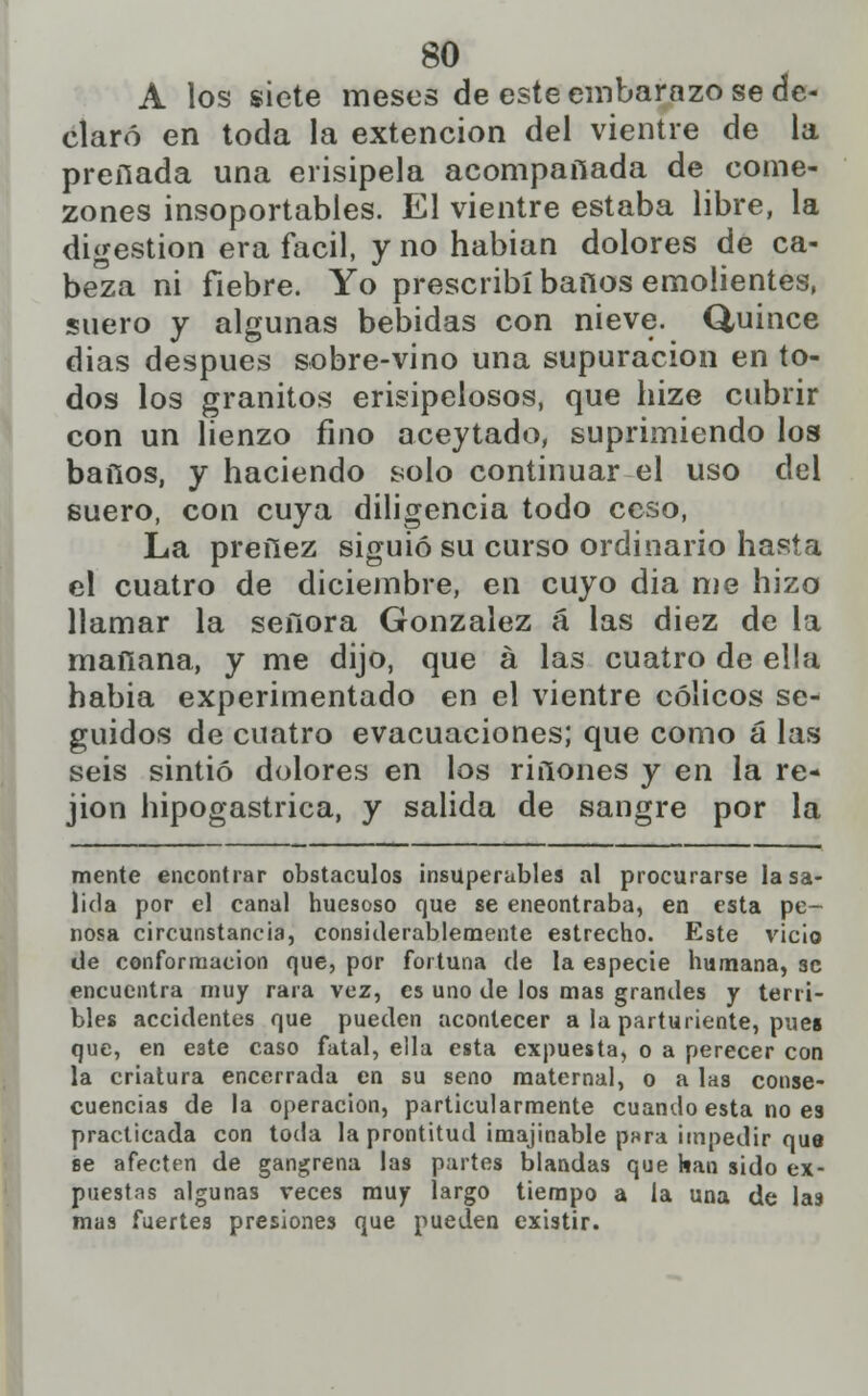 A los siete meses de este embarazo se de- claró en toda la extencion del vientre de la preñada una erisipela acompañada de come- zones insoportables. El vientre estaba libre, la digestión era fácil, y no habían dolores de ca- beza ni fiebre. Yo prescribí baños emolientes, suero y algunas bebidas con nieve. Quince dias después sobre-vino una supuración en to- dos los granitos erisipelosos, que hize cubrir con un lienzo fino aceytado, suprimiendo los baños, y haciendo solo continuar el uso del suero, con cuya diligencia todo ceso, La preñez siguió su curso ordinario hasta el cuatro de diciembre, en cuyo dia me hizo llamar la señora González á las diez de la mañana, y me dijo, que á las cuatro de ella habia experimentado en el vientre cólicos se- guidos de cuatro evacuaciones; que como á las seis sintió dolores en los riñones y en la re- jion hipogastrica, y salida de sangre por la mente encontrar obstáculos insuperables al procurarse la sa- lida por el canal huesoso que se eneontraba, en esta pe- nosa circunstancia, considerablemente estrecho. Este vicio de conformación que, por fortuna de la especie humana, se encuentra muy rara vez, es uno de los mas grandes y terri- bles accidentes que pueden acontecer a la parturiente, pues que, en e3te caso fatal, ella esta expuesta, o a perecer con la criatura encerrada en su seno maternal, o a las conse- cuencias de la operación, particularmente cuando esta no es practicada con toda la prontitud imajinable pura impedir que se afecten de gangrena las partes blandas que han sido ex- puestas algunas veces muy largo tiempo a la una de la9 mas fuertes presiones que pueden existir.