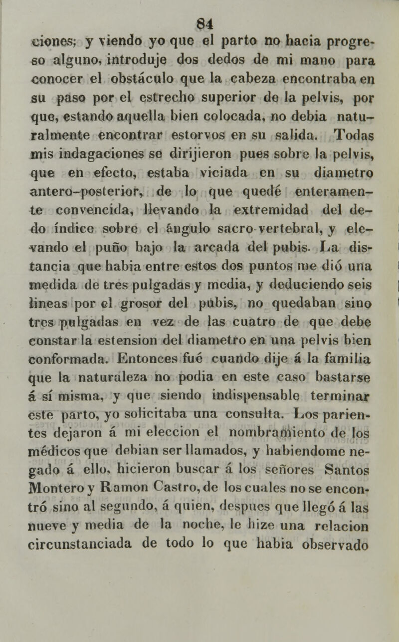 eioncs; y viendo yo que el parto no hacia progre- so alguno, introduje dos dedos de mi mano para conocer el obstáculo que la cabeza encontraba en su paso por el estrecho superior de la pelvis, por que, estando aquella bien colocada, no debia natu- ralmente encontrar estorvos en su salida. Todas mis indagaciones se dirijieron pues sobre la pelvis, que en efecto, estaba viciada en su diámetro antera-posterior, de lo que quedé enteramen- te convencida, llevando la extremidad del de- do índice sobre el ángulo sacro vertebral, y ele- vando el puño bajo la arcada del pubis- La dis- tancia que habia entre estos dos puntos me dio una medida de tres pulgadas y media, y deduciendo seis lineas por el grosor del pubis, no quedaban sino tres pulgadas en vez de las cuatro de que debe constar la estension del diámetro en una pelvis bien conformada. Entonces fué cuando dije á la familia que la naturaleza no podia en este caso bastarse á sí misma, y que siendo indispensable terminar este parto, yo solicitaba una consulta. Los parien- tes dejaron á mi elección el nombrartiiento de los médicos que debían ser llamados, y habiéndome ne- gado á ello, hicieron buscar á los señores Santos Montero y Ramón Castro, de los cuales no se encon- tró sino al segundo, á quien, después que llegó á las nueve y media de la noche, le hize una relación circunstanciada de todo lo que habia observado