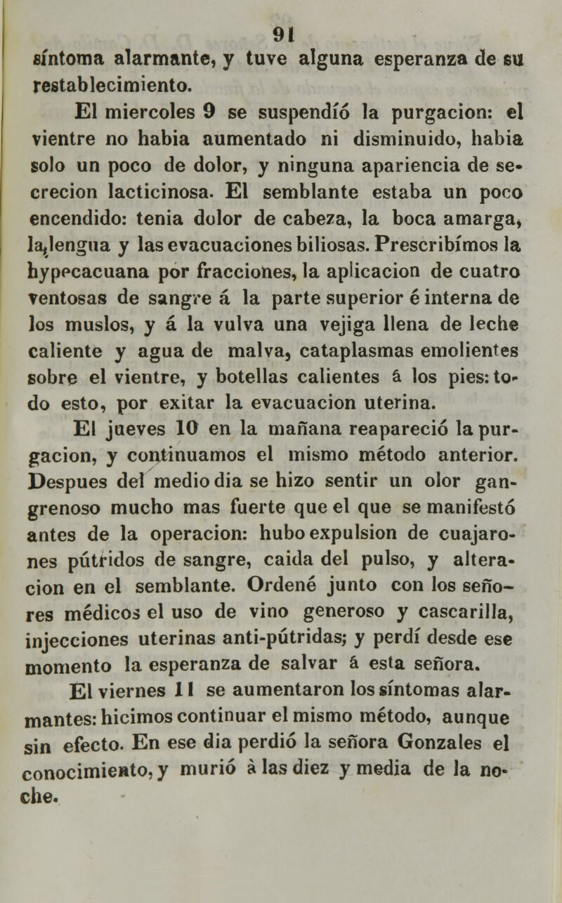 síntoma alarmante, y tuve alguna esperanza de su restablecimiento. El miércoles 9 se suspendió la purgación: el vientre no había aumentado ni disminuido, habia solo un poco de dolor, y ninguna apariencia de se- creción lacticinosa. El semblante estaba un poco encendido: tenia dolor de cabeza, la boca amarga, la,lengua y las evacuaciones biliosas. Prescribimos la hypecacuana por fracciones, la aplicación de cuatro ventosas de sangre á la parte superior é interna de los muslos, y á la vulva una vejiga llena de leche caliente y agua de malva, cataplasmas emolientes sobre el vientre, y botellas calientes a los pies: to- do esto, por exitar la evacuación uterina. El jueves 10 en la mañana reapareció la pur- gación, y continuamos el mismo método anterior. Después del medio dia se hizo sentir un olor gan- grenoso mucho mas fuerte que el que se manifestó antes de la operación: hubo expulsión de cuajaro- nes pútridos de sangre, caida del pulso, y altera- ción en el semblante. Ordené junto con los seño- res médicos el uso de vino generoso y cascarilla, injecciones uterinas anti-pútridas; y perdí desde ese momento la esperanza de salvar á esta señora. El viernes 1l se aumentaron los síntomas alar- mantes: hicimos continuar el mismo método, aunque sin efecto. En ese dia perdió la señora Gonzales el conocimieHto, y murió alas diez y media de la no- che.