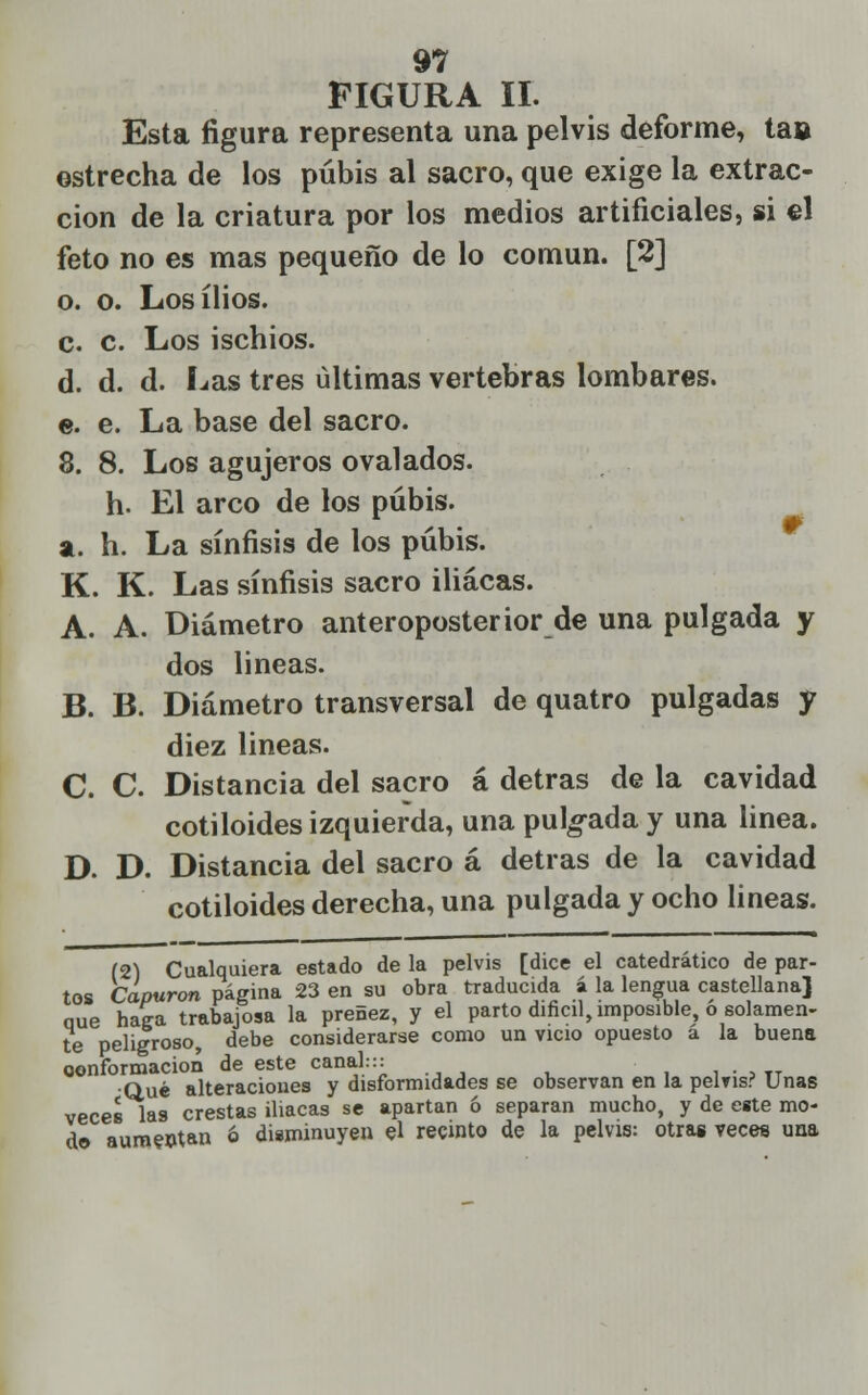 FIGURA II. Esta figura representa una pelvis deforme, tas estrecha de los pubis al sacro, que exige la extrac- ción de la criatura por los medios artificiales, si el feto no es mas pequeño de lo común. [2] o. o. Losílios. c. c. Los ischios. d. d. d. Las tres últimas vertebras lombares. e. e. La base del sacro. 8. 8. Los agujeros ovalados. h. El arco de los pubis, a. h. La sínfisis de los pubis. K. K. Las sínfisis sacro iliacas. A. A. Diámetro anteroposterior de una pulgada y dos lineas. B. B. Diámetro transversal de quatro pulgadas y diez lineas. C. C. Distancia del sacro á detras de la cavidad cotiloides izquierda, una pulgada y una linea. D. D. Distancia del sacro á detras de la cavidad cotiloides derecha, una pulgada y ocho lineas. (2) Cualquiera estado de la pelvis [dice el catedrático de par- tos Capuron página 23 en su obra traducida á la lengua castellana] nue haga trabajosa la preñez, y el parto difícil, imposible, ó solamen- te peligroso, debe considerarse como un vicio opuesto a la buena oonformacion de este canal::: _ Qué alteraciones y disformidades se observan en la pelvis? Unas veces las crestas iliacas se apartan ó separan mucho, y de eite mo- do aum?ntan 6 disminuyen el recinto de la pelvis: otras veces una