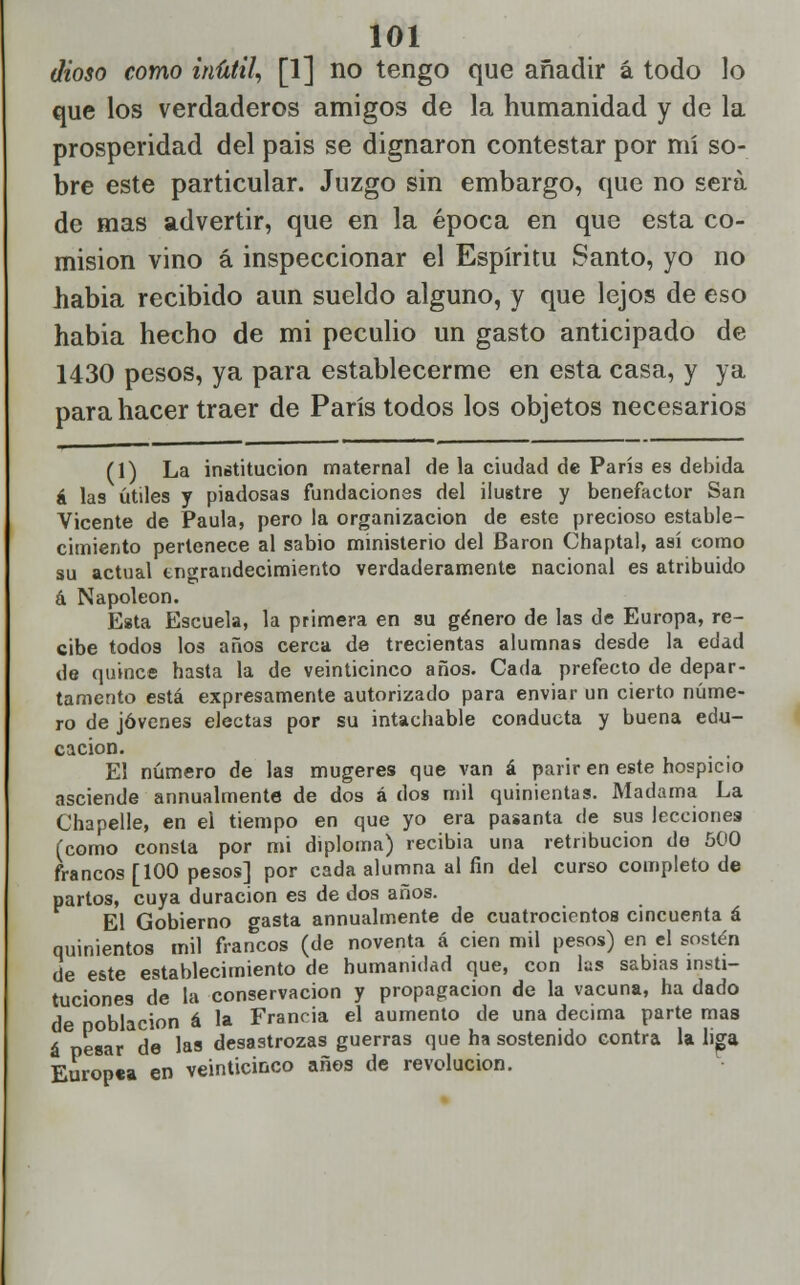 dioso como inútil, [1] no tengo que añadir á todo lo que los verdaderos amigos de la humanidad y de la prosperidad del pais se dignaron contestar por mí so- bre este particular. Juzgo sin embargo, que no será de mas advertir, que en la época en que esta co- misión vino á inspeccionar el Espíritu Santo, yo no habia recibido aun sueldo alguno, y que lejos de eso habia hecho de mi peculio un gasto anticipado de 1430 pesos, ya para establecerme en esta casa, y ya para hacer traer de París todos los objetos necesarios (1) La institución maternal de la ciudad de París es debida á las útiles y piadosas fundaciones del ilustre y benefactor San Vicente de Paula, pero la organización de este precioso estable- cimiento pertenece al sabio ministerio del Barón Chaptal, así como su actual engrandecimiento verdaderamente nacional es atribuido á Napoleón. Esta Escuela, la primera en su género de las de Europa, re- cibe todos los años cerca de trecientas alumnas desde la edad de quince hasta la de veinticinco años. Cada prefecto de depar- tamento está expresamente autorizado para enviar un cierto núme- ro de jóvenes electas por su intachable conducta y buena edu- cación. , , El número de las mugeres que van á parir en este hospicio asciende annualmente de dos á dos mil quinientas. Madama La Chapelle, en el tiempo en que yo era pasanta de sus lecciones (como consta por mi diploma) recibía una retribución de 500 francos [100 pesos] por cada alumna al fin del curso completo de partos, cuya duración es de dos años. El Gobierno gasta annualmente de cuatrocientos cincuenta á quinientos mil francos (de noventa á cien mil pesos) en el sostén de este establecimiento de humanidad que, con las sabias insti- tuciones de la conservación y propagación de la vacuna, ha dado de población á la Francia el aumento de una decima parte mas 6 r,P«ni. d« las desastrozas guerras que ha sostenido contra la liga Europea en veinticinco anos de revolución.