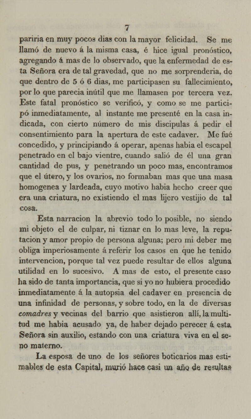 pariría en muy pocos dias con la mayor felicidad. Se me llamó de nuevo á la misma casa, é hice igual pronóstico, agregando á mas de lo observado, que la enfermedad de es- ta Señora era de tal gravedad, que no me sorprendería, de que dentro de 5 ó 6 dias, me participasen su fallecimiento, por lo que parecía inútil que me llamasen por tercera vez. Este fatal pronóstico se verificó, y como se me partici- pó inmediatamente, al instante me presenté en la casa in- dicada, con cierto número de mis discipulas á pedir el consentimiento para la apertura de este cadáver. Me fué concedido, y principiando á operar, apenas habia el escapel penetrado en el bajo vientre, cuando salió de él una gran cantidad de pus, y penetrando un poco mas, encontramos que el útero, y los ovarios, no formaban mas que una masa homogénea y lardeada, cuyo motivo habia hecho creer que era una criatura, no existiendo el mas lijero vestijio de tal cosa. Esta narración la abrevio todo lo posible, no siendo mi objeto el de culpar, ni tiznar en lo mas leve, la repu- tación y amor propio de persona alguna; pero mi deber me obliga imperiosamente á referir los casos en que he tenido intervención, porque tal vez puede resultar de ellos alguna utilidad en lo sucesivo. A mas de esto, el presente caso ha sido de tanta importancia, que si yo no hubiera procedido inmediatamente á la autopsia del cadáver en presencia de una infinidad de personas, y sobre todo, en la de diversas comadres y vecinas del barrio que asistieron allí, la multi- tud me habia acusado ya, de haber dejado perecer á esta Señora sin auxilio, estando con una criatura viva en el se- no materno. La esposa de uno de los señores boticarios mas esti- mables de esta Capital, murió hace casi un año de resultas