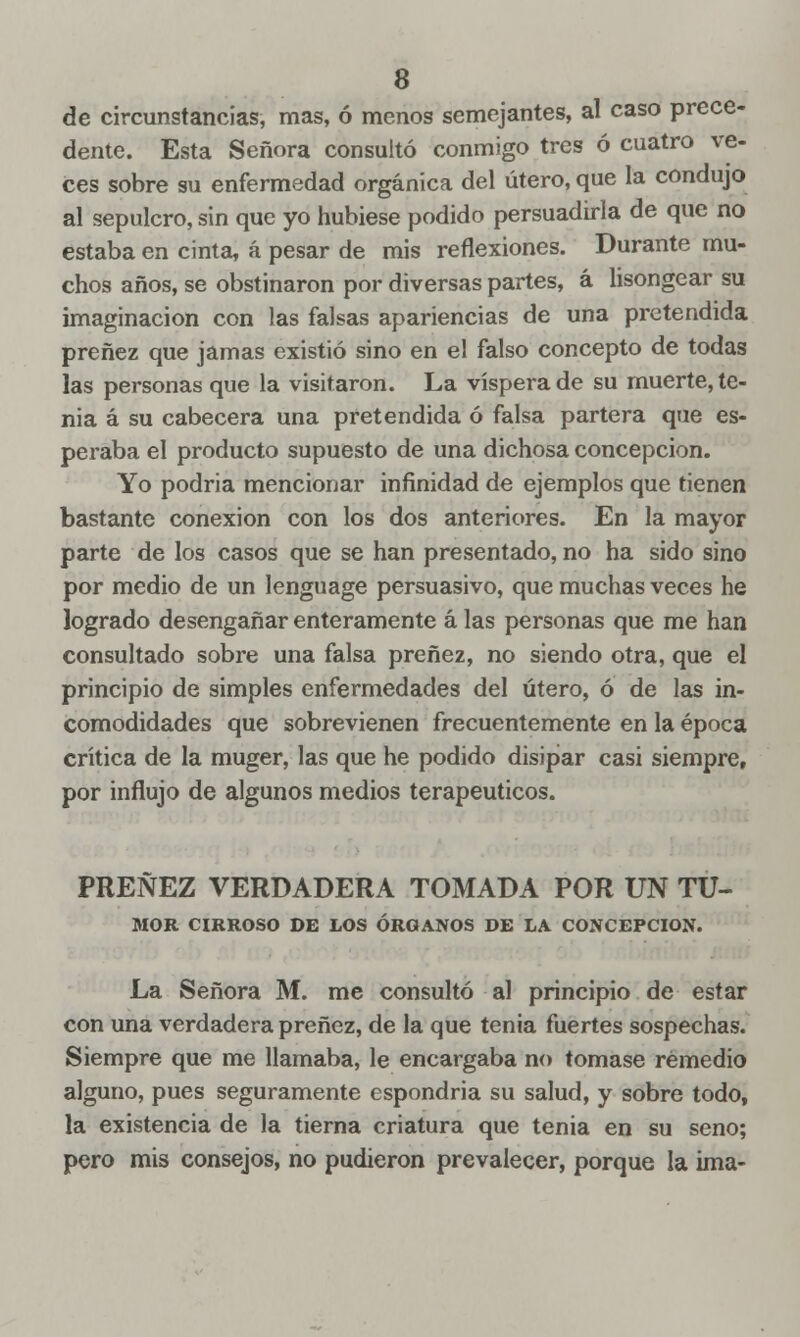 de circunstancias, mas, ó menos semejantes, al caso prece- dente. Esta Señora consultó conmigo tres ó cuatro ve- ees sobre su enfermedad orgánica del útero, que la condujo al sepulcro, sin que yo hubiese podido persuadirla de que no estaba en cinta, á pesar de mis reflexiones. Durante mu- chos años, se obstinaron por diversas partes, á hsongear su imaginación con las falsas apariencias de una pretendida preñez que jamas existió sino en el falso concepto de todas las personas que la visitaron. La víspera de su muerte, te- nia á su cabecera una pretendida ó falsa partera que es- peraba el producto supuesto de una dichosa concepción. Yo podría mencionar infinidad de ejemplos que tienen bastante conexión con los dos anteriores. En la mayor parte de los casos que se han presentado, no ha sido sino por medio de un lenguage persuasivo, que muchas veces he logrado desengañar enteramente á las personas que me han consultado sobre una falsa preñez, no siendo otra, que el principio de simples enfermedades del útero, ó de las in- comodidades que sobrevienen frecuentemente en la época crítica de la muger, las que he podido disipar casi siempre, por influjo de algunos medios terapéuticos. PREÑEZ VERDADERA TOMADA POR UN Tu- mor CIRROSO DE LOS ÓRGANOS DE LA CONCEPCIÓN. La Señora M. me consultó al principio de estar con una verdadera preñez, de la que tenia fuertes sospechas. Siempre que me llamaba, le encargaba no tomase remedio alguno, pues seguramente espondria su salud, y sobre todo, la existencia de la tierna criatura que tenia en su seno; pero mis consejos, no pudieron prevalecer, porque la ima-