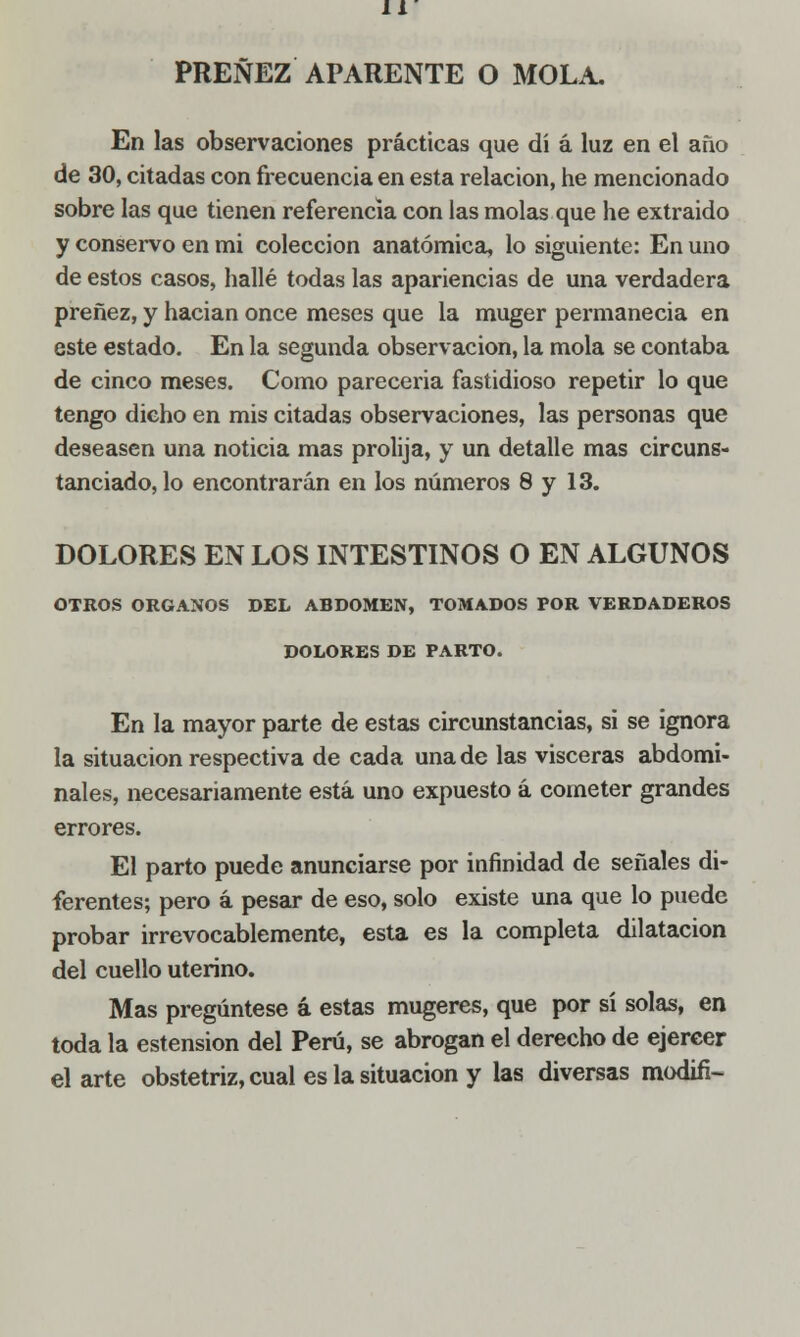 PREÑEZ APARENTE O MOLA. En las observaciones prácticas que di á luz en el año de 30, citadas con frecuencia en esta relación, he mencionado sobre las que tienen referencia con las molas que he extraído y conservo en mi colección anatómica, lo siguiente: En uno de estos casos, hallé todas las apariencias de una verdadera preñez, y hacian once meses que la muger permanecía en este estado. En la segunda observación, la mola se contaba de cinco meses. Como parecería fastidioso repetir lo que tengo dicho en mis citadas observaciones, las personas que deseasen una noticia mas prolija, y un detalle mas circuns- tanciado, lo encontrarán en los números 8 y 13. DOLORES EN LOS INTESTINOS O EN ALGUNOS OTROS ÓRGANOS DEL ABDOMEN, TOMADOS POR VERDADEROS DOLORES DE PARTO. En la mayor parte de estas circunstancias, si se ignora la situación respectiva de cada una de las visceras abdomi- nales, necesariamente está uno expuesto á cometer grandes errores. El parto puede anunciarse por infinidad de señales di- ferentes; pero á pesar de eso, solo existe una que lo puede probar irrevocablemente, esta es la completa dilatación del cuello uterino. Mas pregúntese á estas mugeres, que por sí solas, en toda la estension del Perú, se abrogan el derecho de ejercer el arte obstetriz, cual es la situación y las diversas modifi-