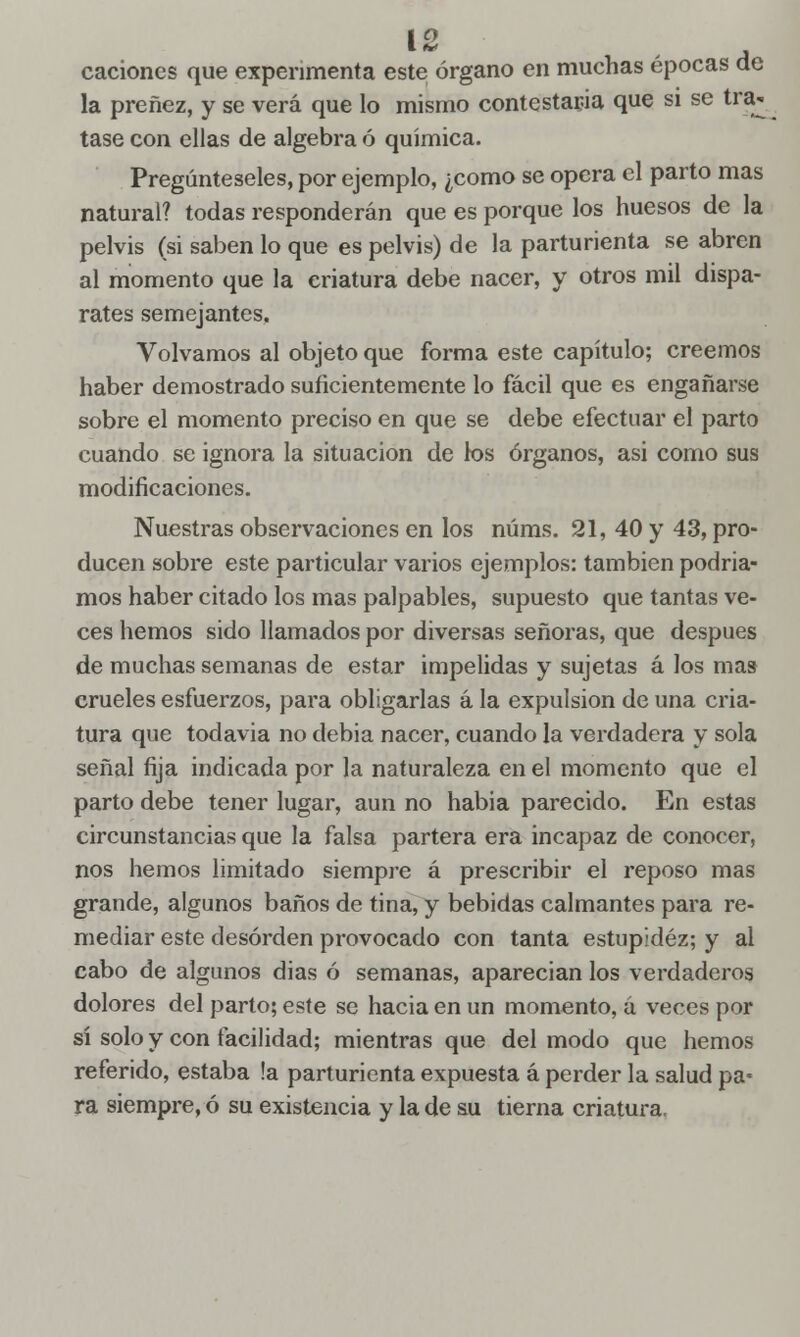 Í2 caciones que experimenta este órgano en muchas épocas de la preñez, y se verá que lo mismo contestarla que si se tra- tase con ellas de algebra ó química. Pregúnteseles, por ejemplo, ¿como se opera el parto mas natural? todas responderán que es porque los huesos de la pelvis (si saben lo que es pelvis) de la parturienta se abren al momento que la eriatura debe nacer, y otros mil dispa- rates semejantes. Volvamos al objeto que forma este capítulo; creemos haber demostrado suficientemente lo fácil que es engañarse sobre el momento preciso en que se debe efectuar el parto cuando se ignora la situación de los órganos, asi como sus modificaciones. Nuestras observaciones en los núms. 21, 40 y 43, pro- ducen sobre este particular varios ejemplos: también podria- mos haber citado los mas palpables, supuesto que tantas ve- ces hemos sido llamados por diversas señoras, que después de muchas semanas de estar impelidas y sujetas á los mas crueles esfuerzos, para obligarlas á la expulsión de una cria- tura que todavía no debia nacer, cuando la verdadera y sola señal fija indicada por la naturaleza en el momento que el parto debe tener lugar, aun no habia parecido. En estas circunstancias que la falsa partera era incapaz de conocer, nos hemos limitado siempre á prescribir el reposo mas grande, algunos baños de tina, y bebidas calmantes para re- mediar este desorden provocado con tanta estupidez; y al cabo de algunos dias ó semanas, aparecían los verdaderos dolores del parto; este se hacia en un momento, á veces por sí solo y con facilidad; mientras que del modo que hemos referido, estaba !a parturienta expuesta á perder la salud pa- ra siempre, ó su existencia y la de su tierna criatura.