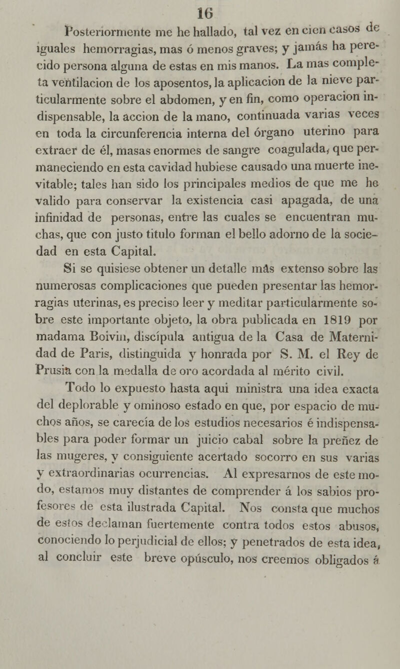 Posteriormente me he hallado, tal vez en cien casos de iguales hemorragias, mas ó menos graves; y jamás ha pere- cido persona alguna de estas en mis manos. La mas comple- ta ventilación de los aposentos, la aplicación de la nieve par- ticularmente sobre el abdomen, y en fin, como operación in- dispensable, la acción de la mano, continuada varias veces en toda la circunferencia interna del órgano uterino para extraer de él, masas enormes de sangre coagulada* que per- maneciendo en esta cavidad hubiese causado una muerte ine- vitable; tales han sido los principales medios de que me he valido para conservar la existencia casi apagada, de una infinidad de personas, entre las cuales se encuentran mu- chas, que con justo titulo forman el bello adorno de la socie- dad en esta Capital. Si se quisiese obtener un detalle mas extenso sobre las numerosas complicaciones que pueden presentar las hemor- ragias uterinas, es preciso leer y meditar particularmente so- bre este importante objeto, la obra publicada en 1819 por madama Boivin, discípula antigua de la Casa de Materni- dad de Paris, distinguida y honrada por S. M. el Rey de Prusia con la medalla de oro acordada al mérito civil. Todo lo expuesto hasta aquí ministra una idea exacta del deplorable y ominoso estado en que, por espacio de mu- chos años, se carecía de los estudios necesarios é indispensa- bles para poder formar un juicio cabal sobre la preñez de las mugeres, y consiguiente acertado socorro en sus varias y extraordinarias ocurrencias. Al expresarnos de este mo- do, estamos muy distantes de comprender á los sabios pro- fesores de esta ilustrada Capital. Nos consta que muchos de estos declaman fuertemente contra todos estos abusos, conociendo lo perjudicial de ellos; y penetrados de esta idea, al concluir este breve opúsculo, nos creemos obligados á