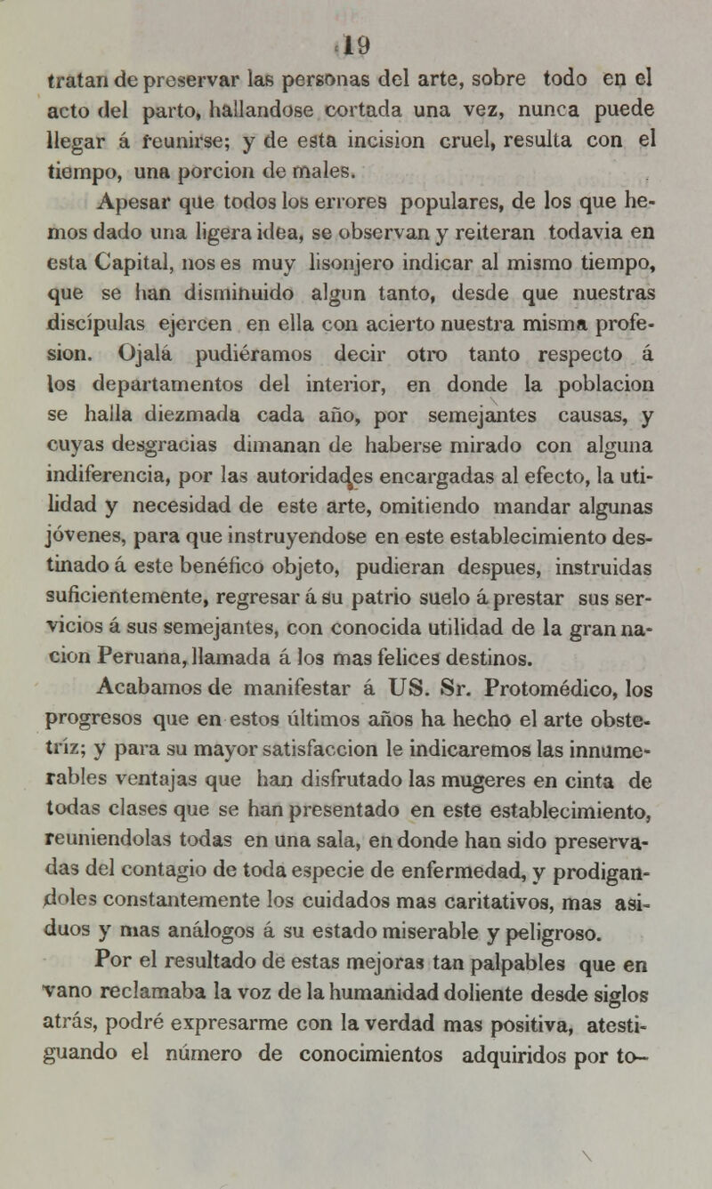 «19 tratan de preservar las personas del arte, sobre todo en el acto del parto, hallándose cortada una vez, nunca puede llegar á reunirse; y de esta incisión cruel, resulta con el tiempo, una porción de males. Apesar que todos los errores populares, de los que he- mos dado una ligera idea, se observan y reiteran todavía en esta Capital, nos es muy lisonjero indicar al mismo tiempo, que se han disminuido algún tanto, desde que nuestras discípulas ejercen en ella con acierto nuestra misma profe- sión. Ojalá pudiéramos decir otro tanto respecto á los departamentos del interior, en donde la población se halla diezmada cada año, por semejantes causas, y cuyas desgracias dimanan de haberse mirado con alguna indiferencia, por las autoridades encargadas al efecto, la uti- lidad y necesidad de este arte, omitiendo mandar algunas jóvenes, para que instruyéndose en este establecimiento des- tinado á este benéfico objeto, pudieran después, instruidas suficientemente, regresar á su patrio suelo a prestar sus ser- vicios á sus semejantes, con conocida utilidad de la gran na- ción Peruana, llamada á los mas felices destinos. Acabamos de manifestar á US. Sr. Protomédico, los progresos que en estos últimos años ha hecho el arte obste- tríz; y para su mayor satisfacción le indicaremos las innume- rables ventajas que han disfrutado las mugeres en cinta de todas clases que se han presentado en este establecimiento, reuniendolas todas en una sala, en donde han sido preserva- das del contagio de toda especie de enfermedad, y prodigán- doles constantemente los cuidados mas caritativos, mas asi- duos y mas análogos á su estado miserable y peligroso. Por el resultado de estas mejoras tan palpables que en vano reclamaba la voz de la humanidad doliente desde siglos atrás, podré expresarme con la verdad mas positiva, atesti- guando el número de conocimientos adquiridos por to-