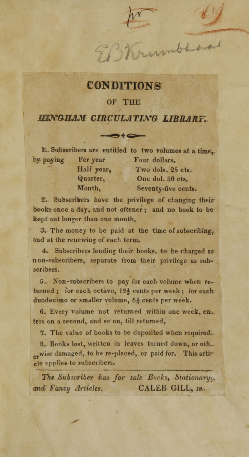 CONDITIONS OF THE MTJS'aHAM CIRCULATLrQ LIBRARY, Iv,- Subscribers are entitled to two volumes at a time,, by. payiog Per year Four dollars. Half year, Two dols. 25 cts. Quarter, One dol. 50 cts. Month, Seventy-five cents. 2- Subscribers have the privilege of changing their books once a day, and not oftener ; and no book to be kept out longer than one month. 3, The money to be paid at the time of subscribing, and at the renewing of each term. 4. Subscribecs lending their books, to be charged as non-subscribers, separate from their privilege as sub- scribers. 6. Non-subscribers to pay for each volume when re- turned ; for each octavo, 12^ cents per week ; for each duodecimo or smaller volume, 6| cents per week. 6. Every volume not returned within one week, en- ters on a second, and so^on, till returned. 7. The value of books to be deposited when required. 8. Books lost, written in leaves turned down, or oth_ wise damaged, to be re-placed, or paid for. This arti- cle pppljes to subscribers. The Subivriber has for sate Borkst Stationary^, and Fancy Articles. CALEB GILL, jr.