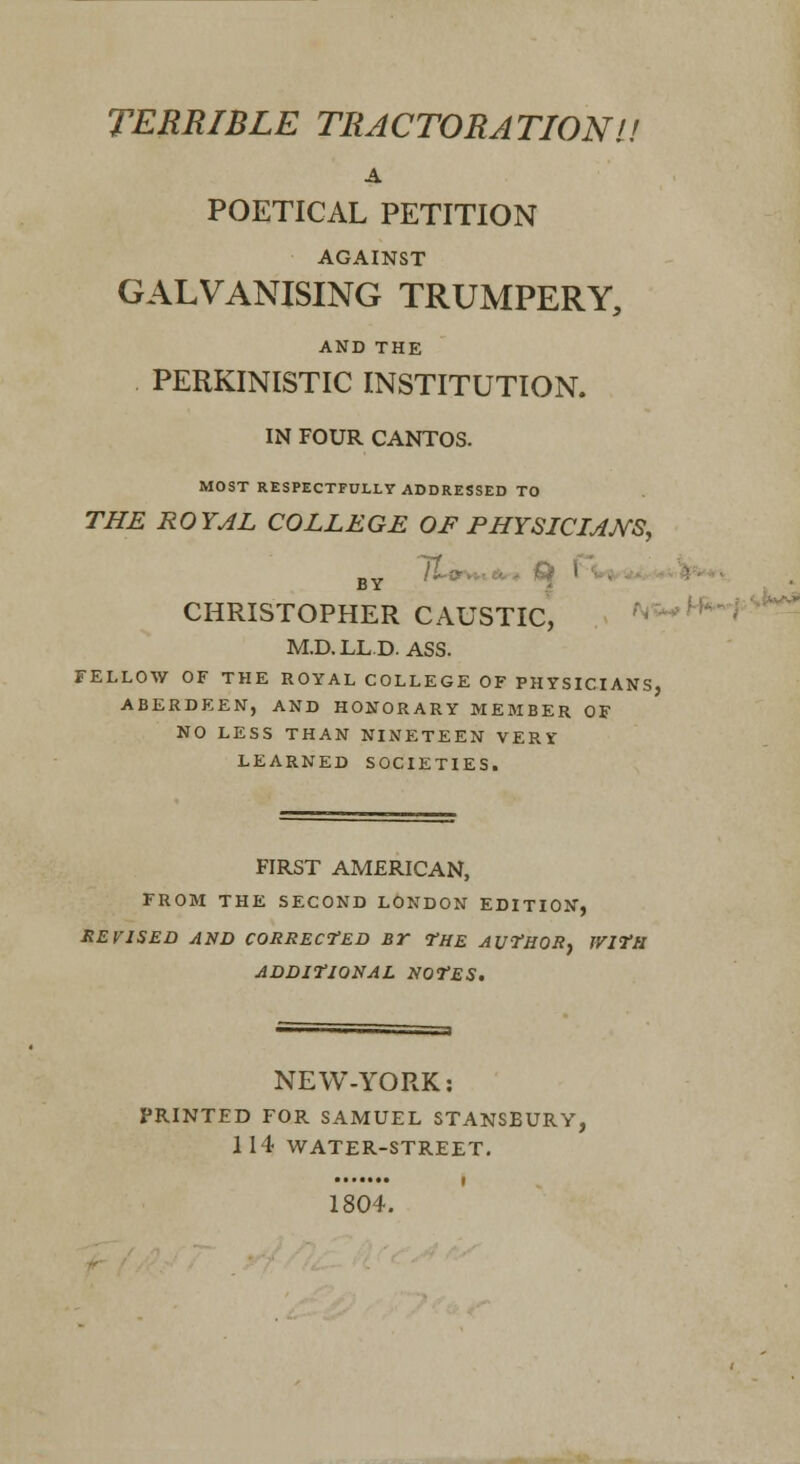 TERRIBLE TRACTORATIONl! A POETICAL PETITION AGAINST GALVANISING TRUMPERY, AND THE PERKINISTIC INSTITUTION. IN FOUR CANTOS. MOST RESPECTFULLY ADDRESSED TO THE ROYAL COLLEGE OF PHYSICIANS, CHRISTOPHER CAUSTIC, .^H^-f^^^ M.D.LLD. ASS. FELLOW OF THE ROYAL COLLEGE OF PHYSICIANS, ABERDEEN, AND HONORARY MEMBER OF NO LESS THAN NINETEEN VERV LEARNED SOCIETIES. FIRST AMERICAN, FROM THE SECOND LONDON EDITION, REVISED AND CORRECTED BT -THE AUTHOR^ IVITfl ADDITIONAL NOTES. NEW-yORK: PRINTED FOR SAMUEL STANSBURY, 114 WATER-STREET, 1804.