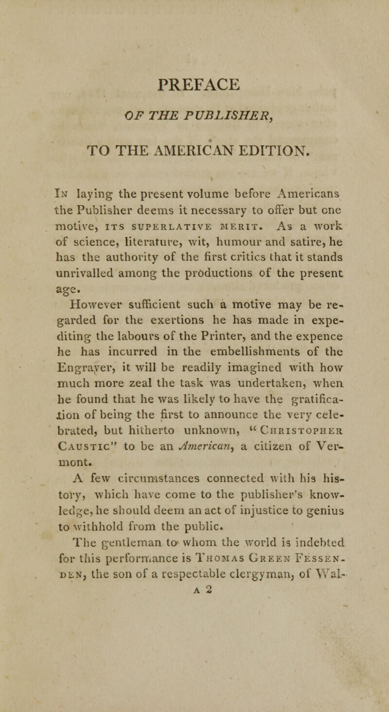 PREFACE OF THE PUBLISHER, TO THE AMERICAN EDITION. In laying the present volunae before Americans tlie Publisher deems it necessary to offer but one motive, its superlative merit. As a work of science, literature, wit, humour and satire, he has the authority of the first critics that it stands unrivalled among the productions of the present age. However sufficient such a motive may be re- garded for the exertions he has made in expe- diting the labours of the Printer, and the expence he has incurred in the embellishments of the Engrayer, it will be readily imagined with how much more zeal the task was undertaken, when he found that he was likely to have the gratifica- iion of being the first to announce the very cele- brated, but hitherto unknown,  Christopher Caustic to be an American, a citizen of Ver- mont. A few circunastances connected with his his- tory, which have come to the pviblisher's know- ledge, he should deem an act of injustice to genius to withhold from the public. The gentleman tc whom the world is indebted for this perforrriance is Thomas Green Fessen- DEN, the son of a respectable clergyman, of Wal-