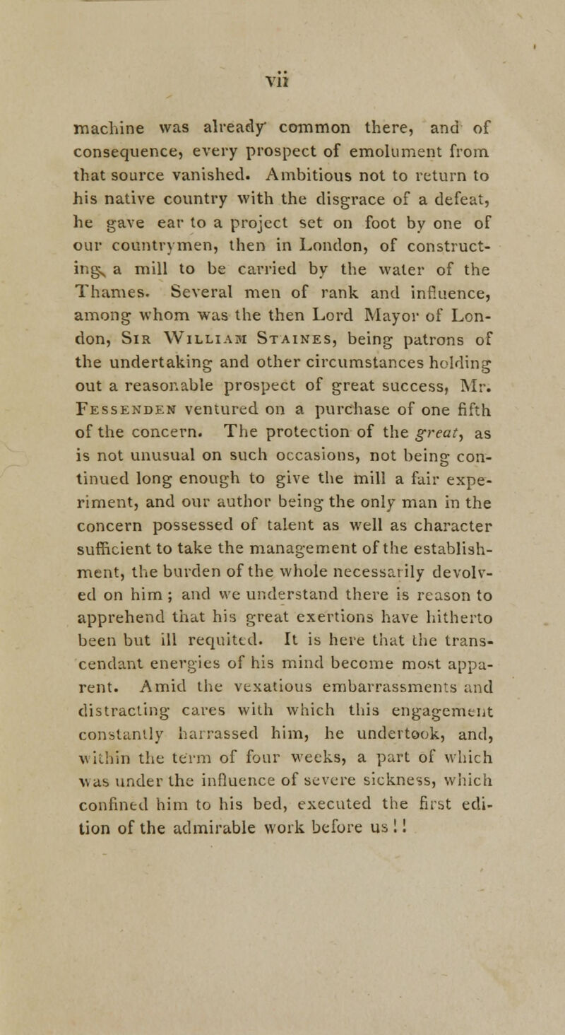 machine was already common there, and of consequence, every prospect of emolument from that source vanished. Ambitious not to return to his native country with the disgrace of a defeat, he gave ear to a project set on foot by one of our countrymen, then in London, of construct- ing< a mill to be carried by the water of the Thames. Several men of rank and influence, among whom was the then Lord Mayor of Lon- don, Sir William Staines, being patrons of the undertaking and other circumstances holding out a reasonable prospect of great success, Mr. Fessenden ventured on a purchase of one fifth of the concern. The protection of the great, as is not unusual on such occasions, not being con- tinued long enough to give the mill a fair expe- riment, and our author being the only man in the concern possessed of talent as well as character sufficient to take the management of the establish- ment, the burden of the whole necessarily devolv- ed on him; and we understand there is reason to apprehend that his great exertions have hitherto been but ill requited. It is here that the trans- cendant energies of his mind become most appa- rent. Amid the vexatious embarrassments and distracting cai'es with which tliis engagement constantly harrassed him, he undertook, and, within the term of four weeks, a part of which was under the influence of severe sickness, which confined him to his bed, executed the first edi- tion of the admirable work before us !!