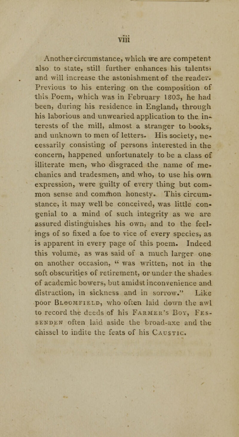 Vlll Another circumstance, which we are competent also to state, still further enhances his talents* and will increase the astonishment of the reader. Previous to his entering on the composition of this Poem, which was in February 1803, he had been, during his residence in England, through his laborious and unwearied application to the, in- terests of the mill, almost a stranger to books, and unknown to men of letters. His society, ne- cessarily consisting of persons interested in the concern, happened unfortunately to be a class of illiterate men, who disgraced the name of me- chanics and tradesmen, and who, to use his own expression, were guilty of eveiy thing but com- mon sense and common honesty. This circum- stance, it may well be conceived, was little con- genial to a mind of such integrity as we are assured distinguishes his own, and to the feel- ings of so fixed a foe to vice of every species, as is apparent in every page of this poem. Indeed this volume, as was said of a much larger one on another occasion,  was written, not in the soft obscurities of retirement, or under the shades of academic bowers, but amidst inconvenience and distraction, in sickness and in sorrow. Like poor Bloomfield, who often laid down the awl to record the deeds of his Farmer's Boy, Fes- sen den often laid aside the broad-axe and the chissel to indite the feats of his Caustic.