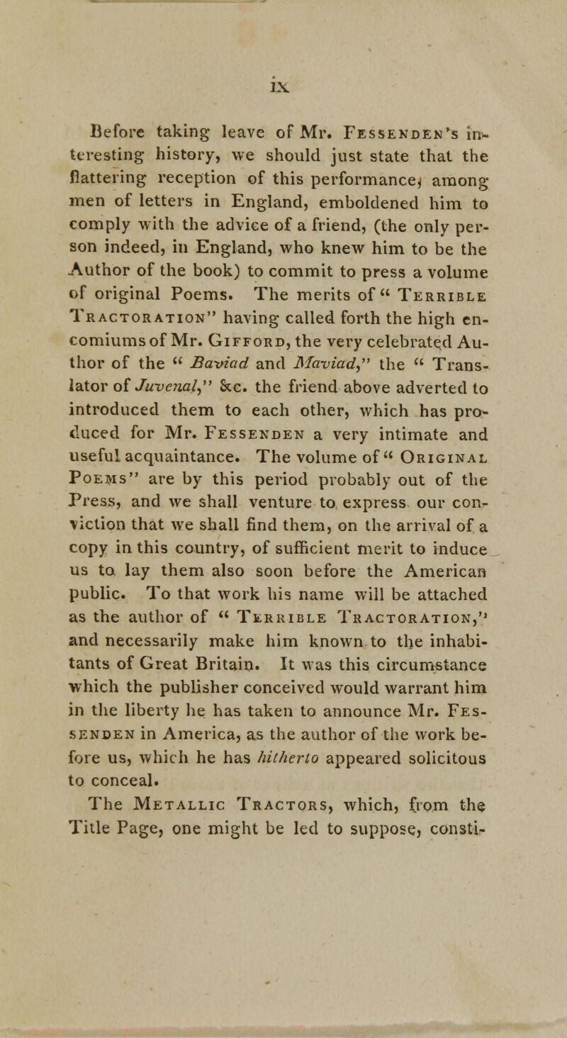 Before taking leave of Mr. Fessekden's in- teresting history, we should just state that the flattering reception of this performance^ among men of letters in England, emboldened him to comply with the advice of a friend, (the only per- son indeed, in England, who knew him to be the Author of the book) to commit to press a volume of original Poems. The merits of Terrible Tractoration having called forth the high en- comiums of Mr. GiFFORD, the very celebrated Au- thor of the  Baviad and Maviad,' the  Trans- lator oi Ju-venal^ &c. the friend above adverted to introduced them to each other, which has pro- duced for Mr. Fessenden a very intimate and useful acquaintance. The volume of Original Poems are by this period probably out of the Press, and we shall venture to. express our con.- viclion that we shall find them, on the arrival of a copy in this country, of sufficient merit to induce us ta lay them also soon before the American public. To that work his name will be attached as the author of  Terrible Tractoration,'' and necessai'ily make him known to the inhabi- tants of Great Britain. It was this circumstance which the publisher conceived would warrant him in the liberty he has taken to announce Mr. Fes- senden in America, as the author of the work be- fore us, which he has hitherto appeared solicitous to conceal. The Metallic Tractors, which, from the Title Page, one might be led to suppose, const!-