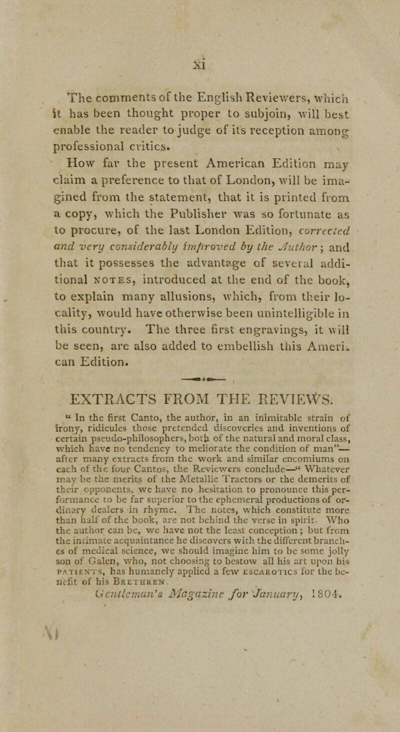 The comments of the English Reviewers, which it has been thought proper to subjoin, will best enable the reader to judge of its reception among professional critics. How far the present American Edition may claim a preference to that of London, will be ima- gined from the statement, that it is printed from a copy, which the Publisher was so fortunate as to procure, of the last London Edition, corrected and very considerably improved by the Jlutlior; and that it possesses the advantage of several addi- tional NOTES, introduced at the end of the book^ to explain many allusions, which, from their lo- cality, would have otherwise been unintelligible in this country. The three first engravings, it will be seen, are also added to embellish this Amerii can Edition. EXTRACTS FROM THE REVIEWS.  In the first Canto, the author, in an inimitable strain of irony, ridicules those pretended discoveries and inventions of certain pseudo-philosophers, both of the natural and moral class, which have no tendency to meliorate the condition of man— after many extracts from the work and similar encomiums on each of the four Cantos, the Reviewers conclude— Whatever may be the merits of the Metallic Tractors or the demerits of their opponents, wc have no hesitation to pronounce this per- formance to be far superior to the ephemeral productions of or- dinary dealers in rhyme. The notes, which constitute more than half of the book, are not behind the verse in spirit. Who the author can be, we have not the least conception; but from the intimate acquaintance he discovers with the different branch- es of medical science, we should imagine him to be some jolly son of Galen, who, not choosing to bestow all his art upon his PATIENTS, has humanely applied a few escarotics for the be- nefit of his Brethren. Ucntlcmu7i's Magazine for January■, 1804'. \\