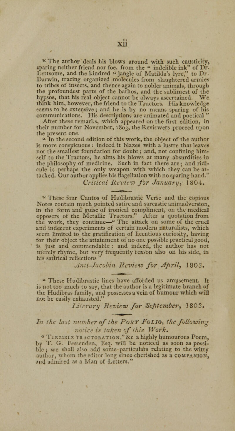 xu  The author deals his blows around with such causticity, sparing neither friend nor foe, from the  indelible ink of Dr. l.ettsome, and the kindred jangle of Matilda's lyre, to Dr. Darwin, tracing organized molecules from slaughtered armies to tribes of insects, and thence again to nobler animals, through the profoundest parts of the bathos, and the sublimest of the hypsos, that his real object cannot be always ascertained. We think him, however, the friend to the Tractors. His knowledge f'cems to be extensive; and he is by no ntans sparing of his communications. His descriptions are animated and poetical  After these remarks, which appeared on the first edition, in their number for November, 1803, the Reviewers proceed upon the present one-  In the second edition of this work, the object of the author is more conspicuous : indeed it blazes with a lustre that leaves not the smallest foundation for doubt; and, not confining him- self to the Tractors, he aims his blows at many absurdities in the philosophy of medicine. Such in fact there are; and ridi- cule is perhaps the only weapon with which they can be at- tacked. Our author applies his flagellation with no sparing hand. Criiical RcvicTJ fir January., 1801. '* These four Cantos of Hudibrastic Verse and the copious Notes contain much pointed satire and sarcastic animadversion, in the form and guise of ironical compliment, on the medical opposers of the Metallic Tractors. After a quotation from the work, they continue— The attack on some of the cruel and indecent experiments of certain modern naturalists, which seem limited to tJie gratification of licentious curiosity, having for their object the attainment of no one possible practical good, is just and commendable : and indeed, the author has not merely rhyme, but very frequently reason also on his side, in his satirical reflections  Anii-Juc(jbin RcvIlxv for Jprily 1803.  These Hudibrastic lines have afforded us amusement. It is not too much to say, that the author is a legitimate branch of the Hudibras family, and possesses a vein of humour which will not be easily exhausted. Liu-rury Re-view for Sefitember, 3 803. Li the last number of the PoRf Folio., the fjUoiviv^ notice is taken of this Work. « TLRr.iELE tR.icTORATioN,&c a highly humourous Poem, by T. G. Fessenden, Esq. will be noticed as soon as possi- ble ; we .shall also add some particulars relating to the vsitty author, whom the editor long since cherished as a companion, and admired as a Man of Letters.