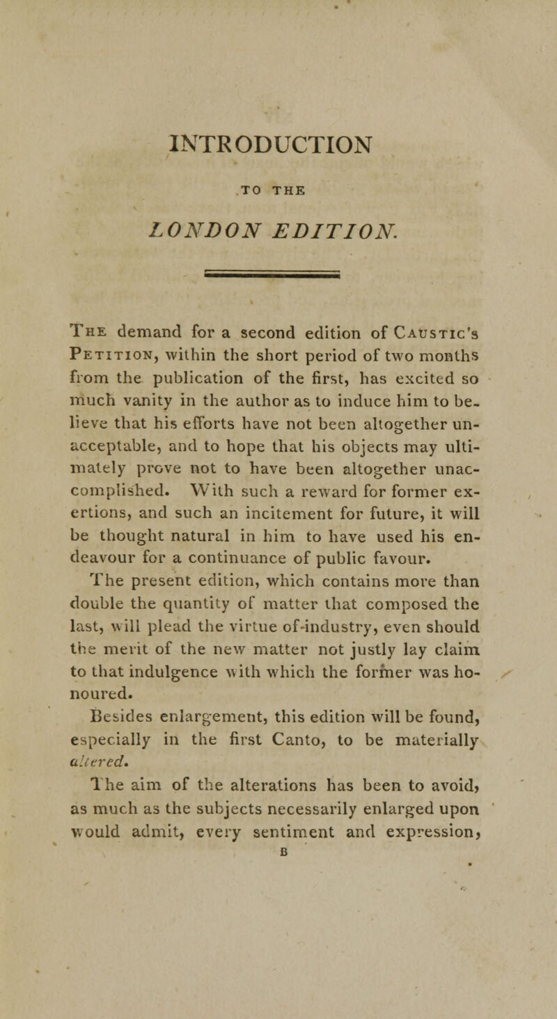 INTRODUCTION TO THE LONDON EDITION The demand for a second edition of Caustic's Petition, within the short period of two months from the publication of the first, has excited so much vanity in the author as to induce him to be- lieve that his efforts have not been altogether un- acceptable, and to hope that his objects may ulti- mately prove not to have been altogether unac- complished. With such a reward for former ex- ertions, and such an incitement for future, it will be thought natural in him to have used his en- deavour for a continuance of public favour. The present edition, which contains more than double the quantity of matter that composed the last, will plead the virtue of-industry, even should the merit of the new matter not justly lay claim, to that indulgence with which the former was ho- noured. Besides enlargement, this edition will be found, especially in the first Canto, to be materially altered. The aim of the alterations has been to avoid) as much as the subjects necessarily enlarged upon would admit, every sentiment and expression} B