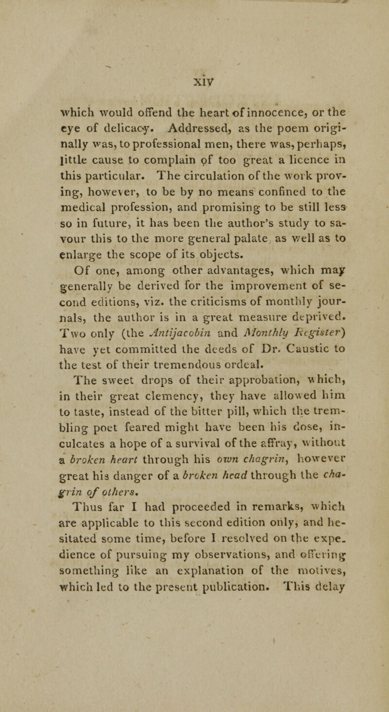 which would offend the heart of innocence, or the eye of delicac^y. Addressed, as the poem origi- nally was, to professional men, there was, perhaps, little cause to complain pf too great a licence in this particular. The circulation of the work prov- ing, however, to be by no means confined to the medical profession, and promising to be still less so in future, it has been the author's study to sa- vour this to the more general palate as v/ell as to enlarge the scope of its objects. Of one, among other advantages, which may generally be derived for the improvement of se- cond editions, viz. the criticisms of monthly jour- nals, the author is in a great measure deprived. Two only (the Antijacobin and Monthly Register) have yet committed the deeds of Dr. Caustic to the test of their tremendous ordeal. The sweet drops of their approbation, which, in their great clemency, they have allowed him to taste, instead of the bitter pill, which the trem- bling poet feared might have been his dose, in- culcates a hope of a survival of the affray, without a broken heart through his ov^n chagrin^ however great his danger of a broken head through the cha- grin of others. Thus far I had proceeded in remarks, which are applicable to this second edition only, and he- sitated some time, before I resolved on the expe. dience of pursuing my observations, and offering something like an explanation of the motives, which led to the present publication. This delay