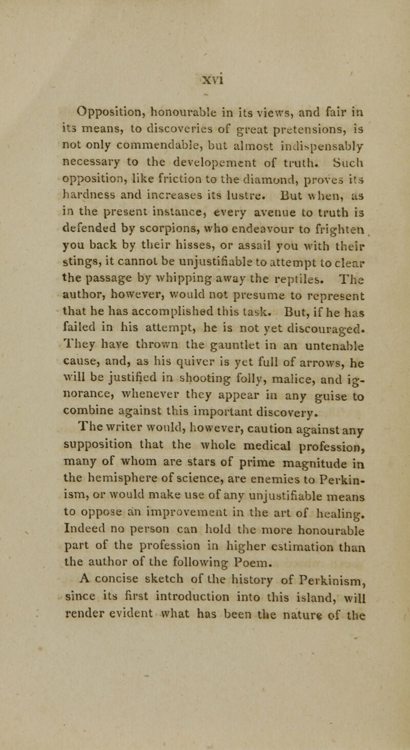 Opposition, honourable in its views, and fair in its means, to discoveries of great pretensions, is not only commendable, but almost indispensably- necessary to the developement of truth. Such opposition, like friction to the diamond, proves its hardness and increases its lustre. But when, as in the present instance, every avenue to truth is defended by scorpions, who endeavour to frighten you back by their hisses, or assail you with their stings, it cannot be unjustifiable to attempt to clear the passage by Avhipping away the reptiles. The author, however, v/ould not presume to represent that he has accomplished this task. But, if he has failed in his attempt, he is not yet discouraged. They have thrown the gauntlet in an untenable cause, and, as his quiver is yet full of arrows, he will be justified in shooting folly, malice, and ig- norance, whenever they appear in any guise to combine against this important discovery. The writer would, however, caution against any supposition that the whole medical profession, many of whom are stars of prime magnitude in the hemisphere of science, are enemies to Perkin- ism, or would make use of any unjustifiable means to oppose an improvement in the art of healing. Indeed no person can hold the more honourable part of the profession in higher estimation than the author of the following Poem. A concise sketch of the history of Perkinism, since its first introduction into this island, will render evident what has been the nature of the