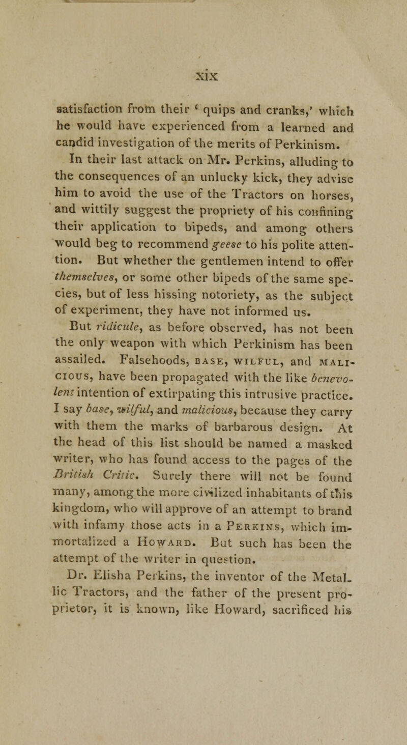 satisfaction from their ' quips and cranks,' which he would have experienced from a learned and candid investigation of the merits of Perkinism. In their last attack on Mr. Perkins, alluding to the consequences of an unlucky kick, they advise him to avoid the use of the Tractors on horses, and wittily suggest the propriety of his confining their application to bipeds, and aiTiong others would beg to recommend g-eese to his polite atten- tion. But whether the gentlemen intend to offer themselves^ or some other bipeds of the same spe- cies, but of less hissing notoriety, as the subject of experiment, they have not informed us. But ridicule^ as before observed, has not been the only weapon with which Perkinism has been assailed. Falsehoods, base, wilful, and mali- cious, have been propagated with the like bejievo- /e/znntention of extirpating this intrusive practice. I say bascy ixilful^ and malicious, because they carry with them the marks of barbarous design. At the head of this list should be named a masked writer, who has found access to the pages of the British Critic. Surely there will not be found many, among the more civilized inhabitants of tliis kingdom, who will approve of an attempt to brand with infamy those acts in a Perkins, which im- mortalized a Howard. But such has been the attempt of the writer in question. Dr. Elisha Perkins, the inventor of the Metal. lie Tractors, and the father of the present pro- prietor, it is known, like Howard, sacrificed his