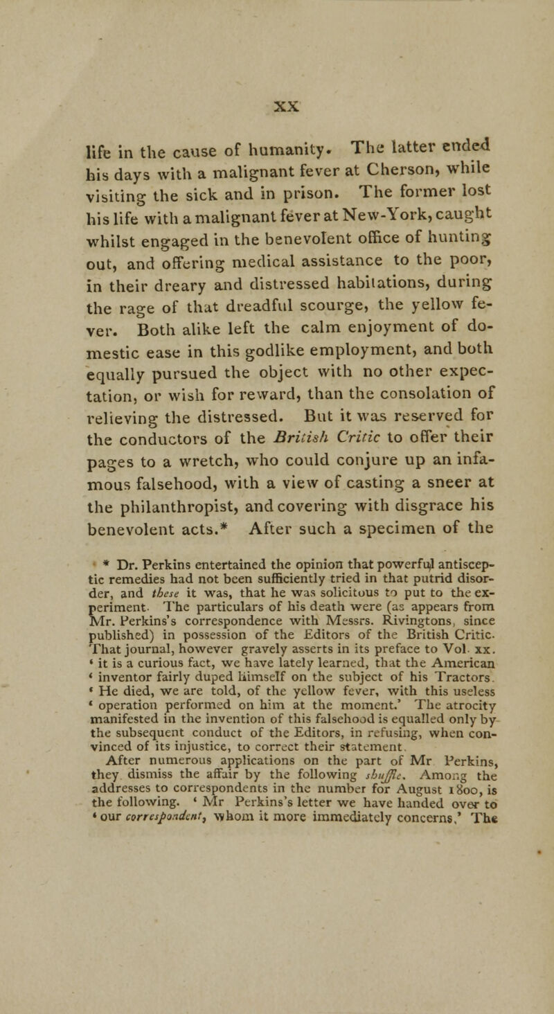 life in the cause of humanity. The latter ended his days with a malignant fever at Cherson, while visiting the sick and in prison. The former lost his life with a malignant fever at New-York, caught whilst engaged in the benevolent office of hunting out, and offering medical assistance to the poor, in their dreary and distressed habilations, during the rage of that dreadful scourge, the yellow fe- ver. Both alike left the calm enjoyment of do- mestic ease in this godlike employment, and both equally pursued the object with no other expec- tation, or wish for reward, than the consolation of i-elieving the distressed. But it was reserved for the conductors of the British Critic to offer their pages to a wretch, who could conjure up an infa- mous falsehood, with a view of casting a sneer at the philanthropist, and covering with disgrace his benevolent acts.* After such a specimen of the * Dr. Perkins entertained the opinion that powerfujl antiscep- tic remedies had not been sufficiently tried in that putrid disor- der, and these it was, that lie was solicitous to put to the ex- periment- The particulars of his death were (as appears from Mr. Perkins's correspondence with Messrs. Rivingtons, since published) in possession of the Editors of the British Critic. That journal, however gravely asserts in its preface to Vol- xx. ' it is a curious fact, we have lately learned, that the American ' inventor fairly duped liimself on the subject of his Tractors- ' He died, we are told, of the yellow fever, with this useless ' operation performed on him at the moment.' The atrocity manifested in the invention of this falsehood is equalled only by the subsequent conduct of the Editors, in refusing, when con- vinced of its injustice, to correct their statement. After numerous applications on the part of Mr Perkins, they dismiss the affair by the following shujjie. Among the addresses to correspondents in the number for August 1800, is the following. ' Mr Perkins's letter we have handed over to * our correspandcnt, whom it more immediately concerns,' The