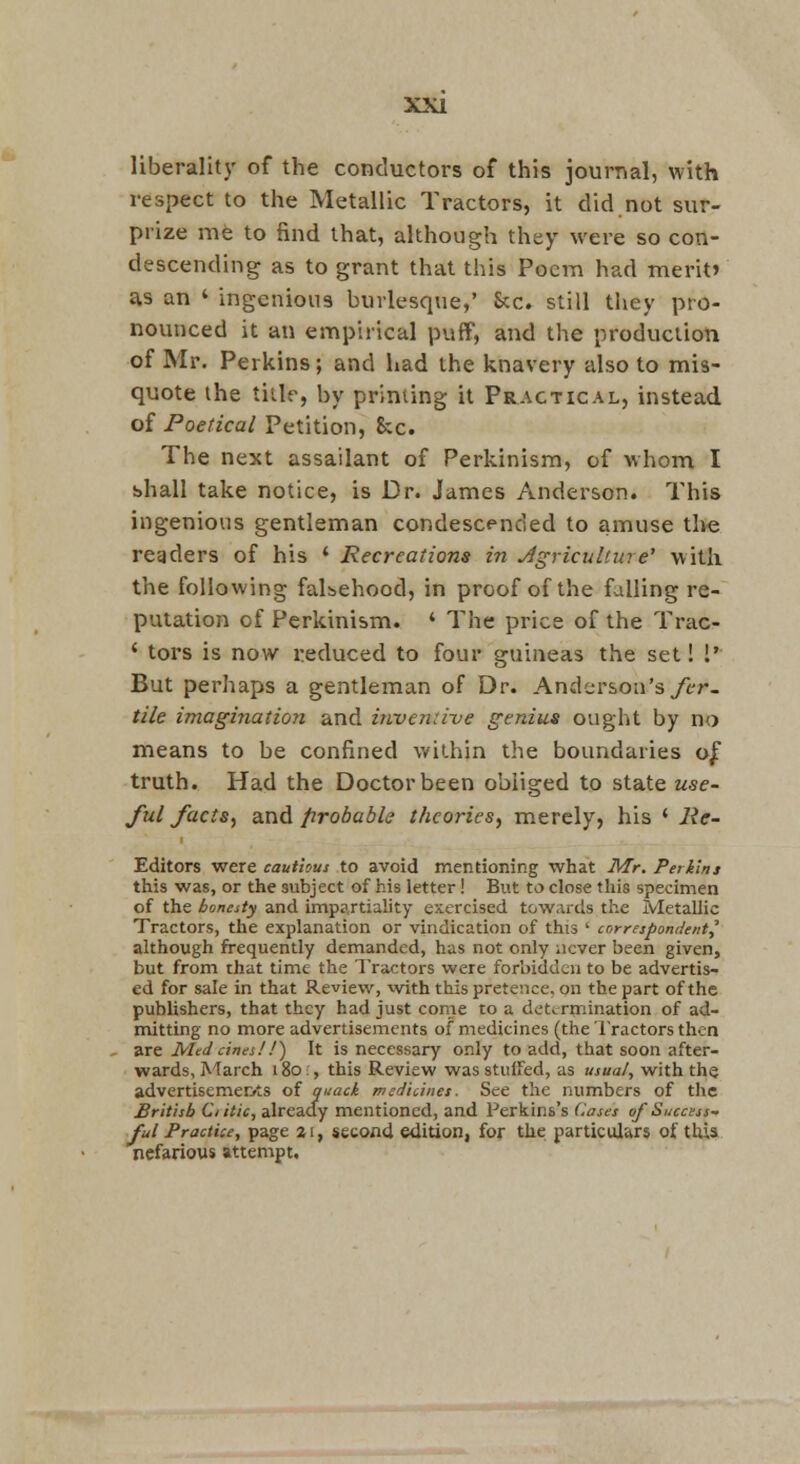 liberality of the conductors of this journal, with respect to the Metallic Tractors, it did not sur- prize me to find that, although they were so con- descending as to grant that this Poem had merit> as an ' ingenious burlesque,' Sec. still they pro- nounced it an empirical puff, and the production of Mr. Perkins; and had the knavery also to mis- quote the title, by printing it Practical, instead of Poetical Petition, &c. The next assailant of Perkinism, of whom I shall take notice, is Dr. James Anderson. This ingenious gentleman condescended to amuse tlie readers of his * Recreations in Jgriculture' with the following faLehood, in proof of the falling re- putation of Perkinism. ' The price of the Trac- ' tors is now reduced to four guineas the set! 1' But perhaps a gentleman of Dr. Anderson's/tr- tile imagination and invenn-ve genius ought by no means to be confined within the boundaries o^ truth. Had the Doctor been obliged to state use- ful facts, and probable theories, m.erely, his * Re- Editors were cautious to avoid mentioning what Mr. Perkins this was, or the subject of his letter! But to close this specimen of the boneity and impartiality exercised towards the Metallic Tractors, the explanation or vindication of this ' correspondent,' although frequently demanded, has not only never been given, but from that time the Tractors were forbidden to be advertis- ed for sale in that Review, with this pretence, on the part of the publishers, that they had just come to a determination of ad- mitting no more advertisements of medicines (the I'ractors then are Med cines!!') It is necessary only to add, that soon after- wards, A'larch 180;, this Review wasstuifed, as usual, with the advertiscmeri'ts of quack medicines. See the numbers of the British Clitic, already mentioned, and Perkins's Coses of Success- ful Practice, page 21, second edition, for the particulars of thia nefarious attempt.