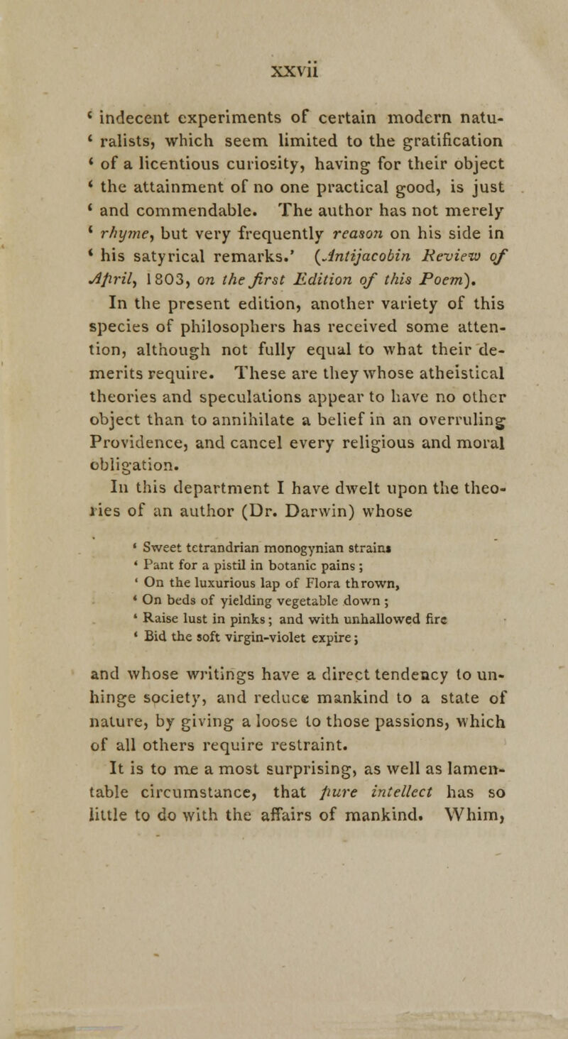 ' indecent experiments of certain modern natu- ' ralists, which seem limited to the gratification * of a licentious curiosity, having for their object * the attainment of no one practical good, is just ' and commendable. The author has not merely ' rhyme.) but very frequently reason on his side in * his satyrical remarks.' {^Jntijacobin Review of Afiril., 1803, on the first Edition of this Poem). In the present edition, another variety of this species of philosophers has received some atten- tion, although not fully equal to what their de- merits require. These are they whose atheistical theories and speculations appear to have no other object than to annihilate a belief in an overruling Providence, and cancel every religious and moral obligation. In this department I have dwelt upon the theo- I'ies of an author (Dr. Darwin) whose • Sweet tetrandrian monogynian strain* ' Pant for a pistil in botanic pains ; ' On the luxurious lap of Flora thrown, • On beds of yielding vegetable down ; ' Raise lust in pinks; and with unhallowed fire • Bid the soft virgin-violet expire; and whose writings have a direct tendency to un- hinge society, and reduce mankind to a state of nature, by giving a loose to those passions, which of all others require restraint. It is to me a most surprising, as well as lamen- table circumstance, that pure intellect has so little to do with the affairs of mankind. Whim,