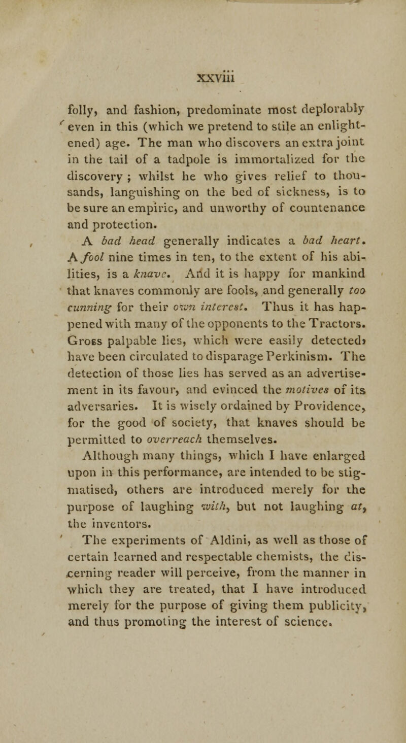 folly, and fashion, predominate most deplorabJy '' even in this (which we pretend to stile an enlight- ened) age. The man who discovers an extra joint in the tail of a tadpole is immortalized for the discovery ; whilst he who gives relief to thou- sands, languishing on the bed of sickness, is to be sure an empiric, and unworthy of covmienance and protection. A bad head generally indicates a bad heart. A fool nine times in ten, to the extent of his abi- lities, is a knave. And it is happy for mankind that knaves commoi\ly are fools, and generally too cunning for their own interest. Thus it has hap- pened with many of the opponents to the Tractors. GroBS palpable lies, which were easily detected! have been circulated to disparage Perkinism. The detection of those lies has served as an advertise- ment in its favour, and evinced the motives of its adversaries. It is wisely ordained by Providence, for the good of society, that knaves should be permitted to overreach themselves. Although many things, Avhich I have enlarged upon in this performance, are intended to be stig- matised, others are introduced merely for the purpose of laughing tvithy but not laughing ar, the inventors. The experiments of Aldini, as well as those of certain learned and respectable chemists, the dis- cerning reader will perceive, from the manner in which they are treated, that I have introduced merely for the purpose of giving them publicity, and thus promoting the interest of science.