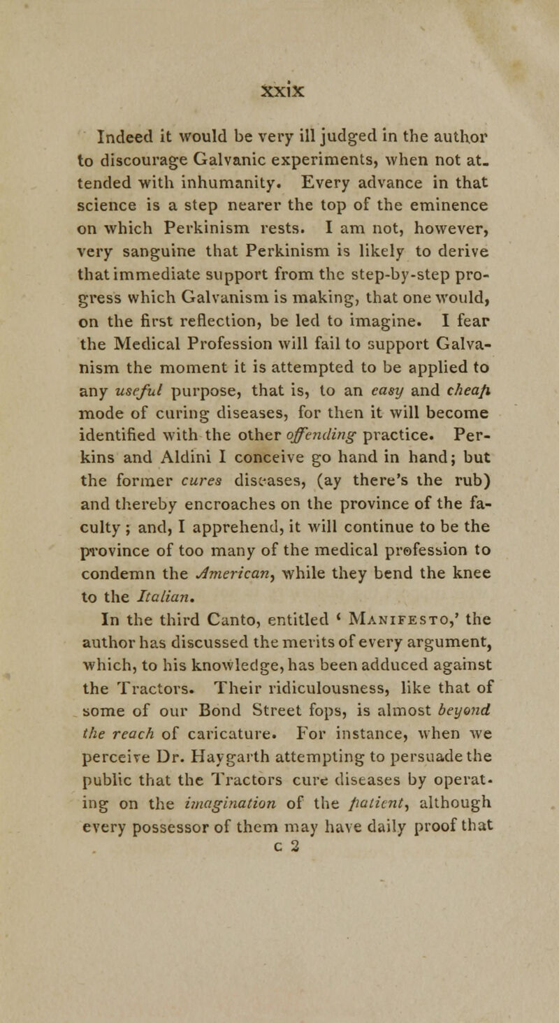 Indeed it would be very ill judged in the author to discourage Galvanic experiments, when not at. tended with inhumanity. Every advance in that science is a step nearer the top of the eminence on which Perkinism rests. I am not, however, very sanguine that Perkinism is likely to derive that immediate support from the step-by-step pro- gress which Galvanism is making, that one would, on the first reflection, be led to imagine. I fear the Medical Profession will fail to support Galva- nism the moment it is attempted to be applied to any useful purpose, that is, to an easy and cheafi mode of curing diseases, for then it will become identified with the other offending practice. Per- kins and Aldini I conceive go hand in hand; but the former cures diseases, (ay there's the rub) and thereby encroaches on the province of the fa- culty ; and, I apprehend, it will continue to be the pn'ovince of too many of the medical prefession to condemn the ^merican^ while they bend the knee to the Italian. In the third Canto, entitled ' Manifesto,' the author has discussed the merits of every argument, which, to his knowledge, has been adduced against the Tractors. Their ridiculousness, like that of some of our Bond Street fops, is almost beyond the reach of caricature. For instance, when we perceive Dr. Haygarth attempting to persuade the public that the Tractors cure diseases by operat- ing on the imagination of the patient^ although every possessor of them may have daily proof that c 2