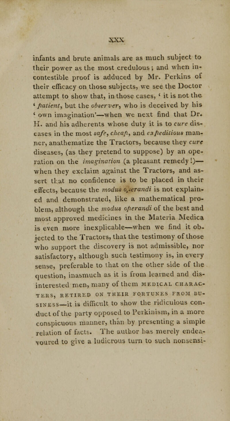 infants and brute animals are as much subject to their power as the most credulous; and when in- contestible proof is adduced by Mr. Perkins of their efficacy on those subjects, we see the Doctor attempt to show that, in those cases, ' it is not th& ' fiatient, but the observer^ who is deceived by his ' own imagination'—when we next find that Dr. H. and his adherents whose duty it is to cure dis- eases in the mostsq/(°, chcafi^ and eoLpeditioua man- ner, anathematize the Tractors, because they cure diseases, (as they pretend to suppose) by an ope- ration on the imagination (a pleasant X'emedy !)— ■when they exclaim, against the Tractors, and as- sert that no confidence is to be placed in their effects, because the modus o^ierandi is not explain- ed and demonstrated, like a mathematical pro- blem, although the modus ofierandi of the best and most approved medicines in the Materia Medica is even more inexplicable—when we find it ob- jected to the Tractors, that the testimony of those who support the discovery is not admissible, nor satisfactory, although such testimony is, in every sense, preferable to that on the other side of tlie question, inasmuch as it is from learned and dis- interested men, many of them medical charac- ters, RETIRED ON THEIR FORTUNES EROM BU- SINESS it is difficult to show the ridiculous con- duct of the party opposed to Perkinism, in a more conspicuous manner, than by presenting a simple relation of facts. The author has merely endea- voured to give a ludicrous turn to such nonsensi-