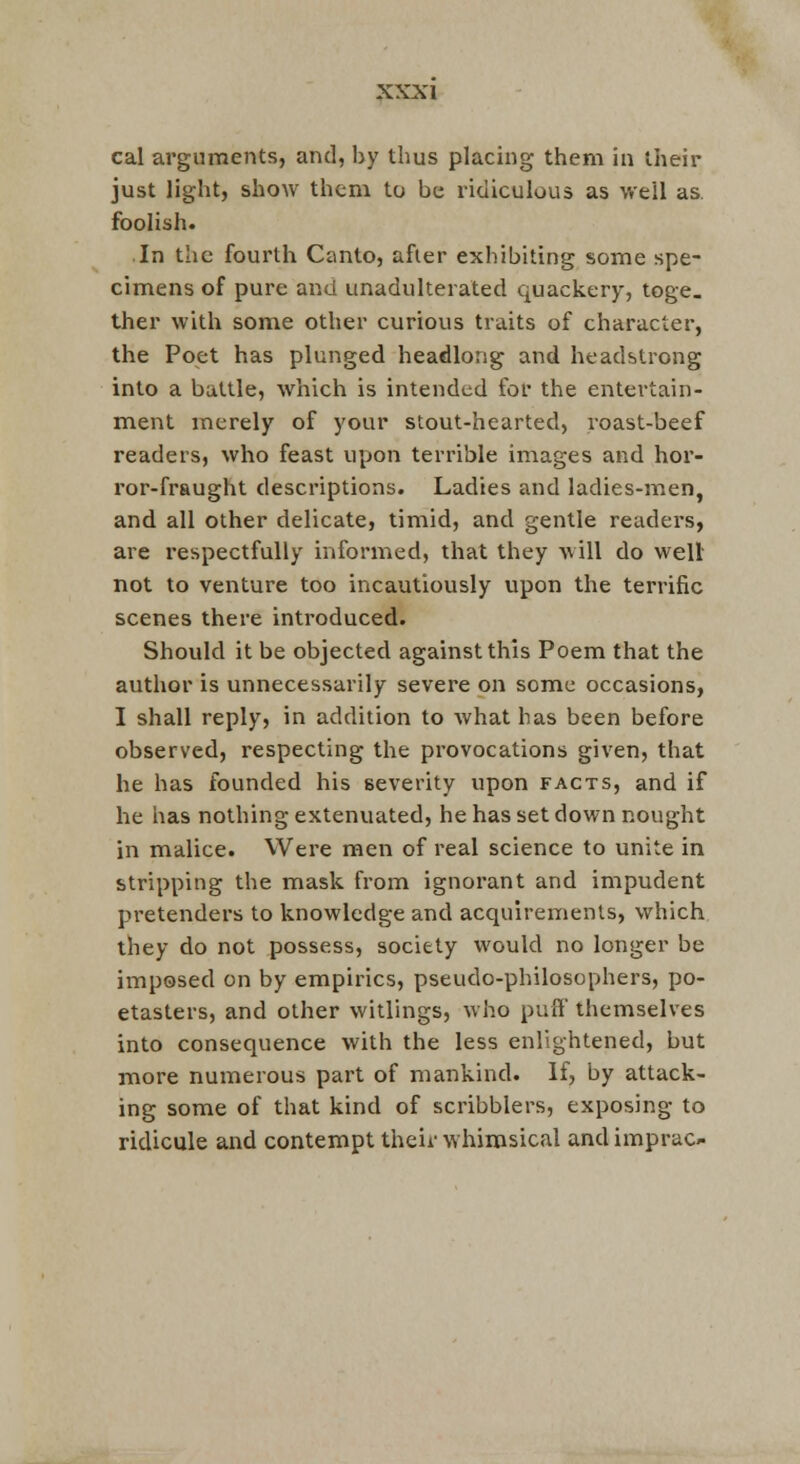 cal arguments, and, by thus placing them in their just light, show them to be ridiculous as well as. foolish. In the fourth Canto, afier exhibiting some spe- cimens of pure and unadulterated quackery, toge. ther with some other curious traits of character, the Poet has plunged headlong and headstrong into a battle, which is intended for the entertain- ment merely of your stout-hearted, i^oast-beef readers, who feast upon terrible images and hor- ror-fraught descriptions. Ladies and ladies-men, and all other delicate, timid, and gentle readers, are respectfully informed, that they will do well not to venture too incautiously upon the terrific scenes there introduced. Should it be objected against this Poem that the author is unnecessarily severe on some occasions, I shall reply, in addition to what has been before observed, respecting the provocations given, that he has founded his severity upon facts, and if he has nothing extenuated, he has set down nought in malice. Were men of real science to unite in stripping the mask from ignorant and impudent pretenders to knowledge and acquirements, which they do not possess, society would no longer be imposed on by empirics, pseudo-philosophers, po- etasters, and other witlings, who puff themselves into consequence with the less enlightened, but more numerous part of mankind. If, by attack- ing some of that kind of scribblers, exposing to ridicule and contempt their whimsical and imprac-