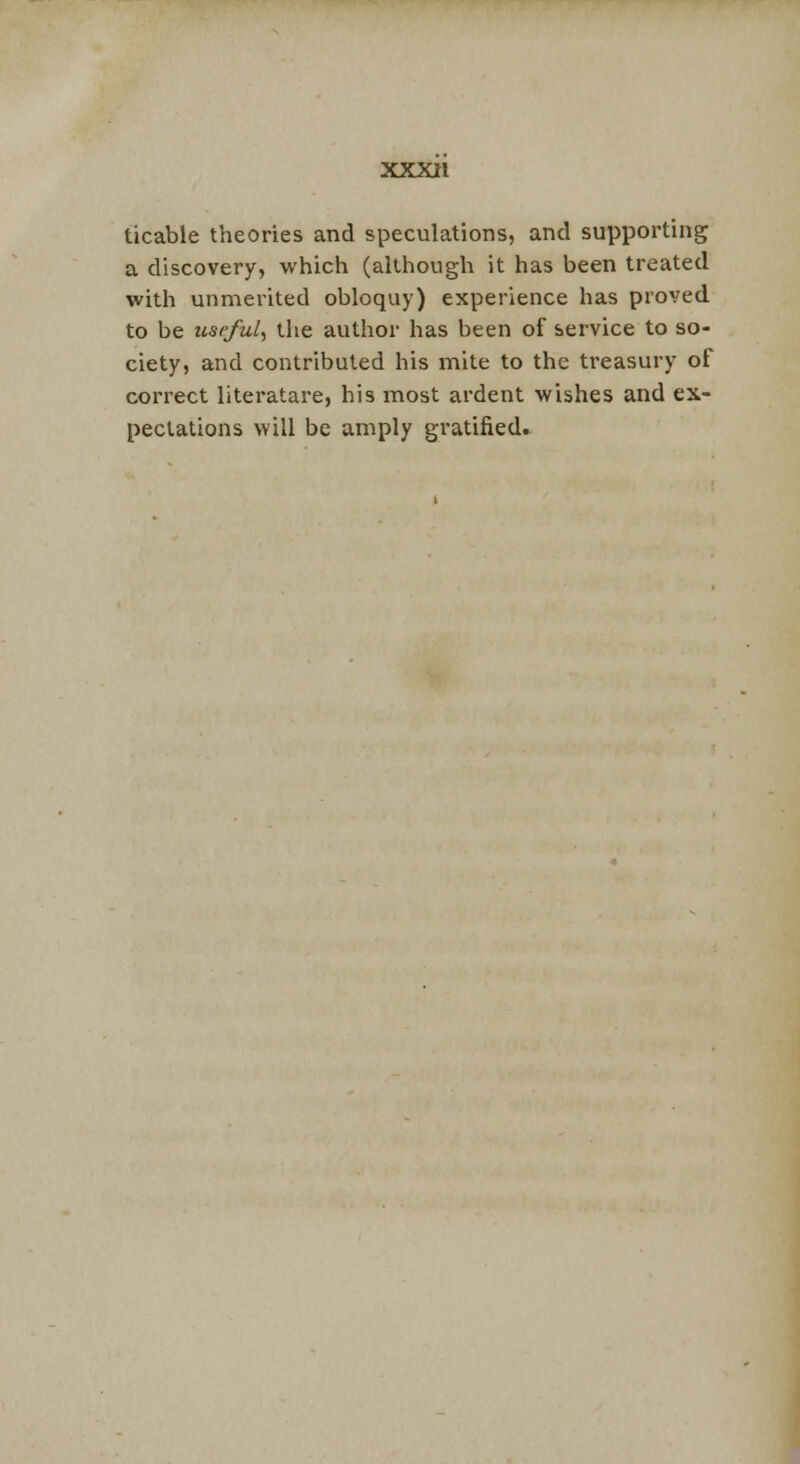 ticable theories and speculations, and supporting a discovery, which (although it has been treated with unmerited obloquy) experience has proved to be useful, the author has been of service to so- ciety, and contributed his mite to the treasury of correct literatare, his most ardent wishes and ex- pectations will be amply gratified.