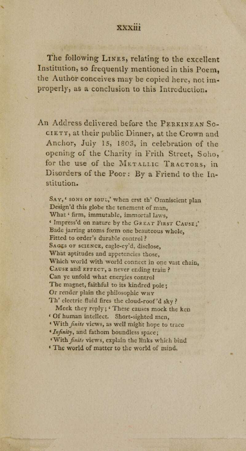 The following Lines, relating to the excellent Institution, so frequently mentioned in this Poem, the Author conceives may be copied here, not im- properly, as a conclusion to this Introduciion. An Address delivered befare the Perkinean So- ciety, at their public Dinner, at the Crown and Anchor, July 15, 1803, in celebration of the opening of the Charity in Frith Street, So!io, for the use of the Metallic Tractors, in Disorders of the Poor: By a Friend to the In- stitution. Say,' sons of soul,' when erst th' Omniscient plan Design'd this globe the tenement of man, What' firm, immutable, immortal laws, « Impress'd on nature by the Great First Causer' Bade jarring atoms form one beauteous whole, Fitted to order's durable control ? Saq£3 of science, caglc-cy'd, disclose, What aptitudes and appetencies those. Which world with world connect in one vast chain, Cause and effect, a never ending train ? Can ye unfold what energies control The magnet, faithful to its kindred pole; Or render plain the philosophic why Th' electric fluid fires the cloud-roof'd sky ? Meek they reply;' These causes mock the ken * Of human intellect. Short-sighted men, ' With Jinite views, as well might hope to trace * Infinity, and fathom boundless space; <With^/!«7<r views, explain the links which bind ' The world of matter to the world of mind.