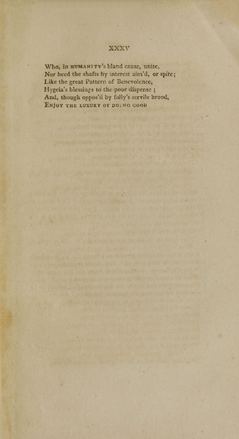 Wlio, in humanity's bland cause, unite, Nor heed the shafts by interest ainVd, or spite; Like the great Pattern of Benevolence, Hygeia's blessiags to the poor dispense ; And, though oppos'd by folly's servile brood, Enjoy the luxury or doing good