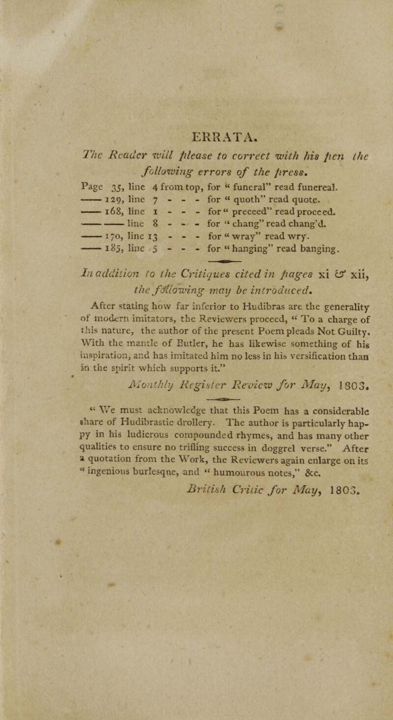 ERRATA. llic Reader ivill please to correct with his pen the following errors of the press. ^•^Z*^ 35> l'c 4 from top, for  funeral read funereal. — 129, line 7 - - - for  quoth read quote. 168, line I - - - for preceed read proceed. line 8 - - - for  chang read chang'd. I/O, line 13 - - . for « wray read wry. 185, line 5 - - - for  hanging read banging. In addilion to the Critiques cited in pages xi i^ xii, the fSlloiving maxj be introduced. After stating how far inferior to Hudibras are the generality of modern imitators, the Reviewers pi-oceed,  To a charge of this nature, the author of the present Poem pleads Not Guilty. With the mantle of Butler, he has likewise something of his inspiration, and has imitated him no less in his versification than in the spirit which supports it. Monthly RcgiHier Re view for May^ 1803.  We must acknowledge that this Poem has a considerable share of Hudibrastic drollery. The author is particularly hap- py in his ludicrous compounded rhymes, and has many other qualities to ensure no trifling success in doggrel verse. After a quotation from the Work, the Reviewers again enlarge on its « ingenious burlesque, and « humourous notes, &c. Briti'ih Critic for May, 1803.