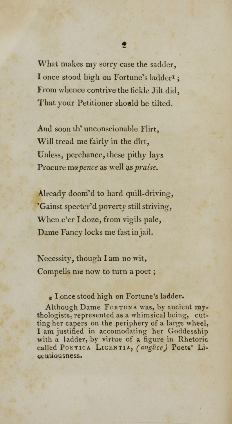 What makes my sorry case the sadder, I once stood high on Fortune's ladder^; From whence contrive the fickle Jilt did. That your Petitioner shottld be tilted. And soon th' unconscionable Flirt, Will tread me fairly in the dirt, Unless, perchance, these pithy lays Procure mepence as well ^s praise. Already dooni'd to hard quill-driving, 'Gainst specter'd poverty still striving, When e'er I doze, from vigils pale, Dame Fancy locks me fast in jail. Necessity, though lam no wit, Compells me now to turn a poet; d I once stood high on Fortune's ladder. Allhough Dame Fortuna was, by ancient my- tliologists. represented as a whimsical being, cut- ting her capers on the periphery of a large wheel, I am justified in accomodating her Goddesship with a ladder, by virtue of a figure in Rhetoric called PoETicA Liceutia, (aji^lice) Poets' Li- ocatiousness*
