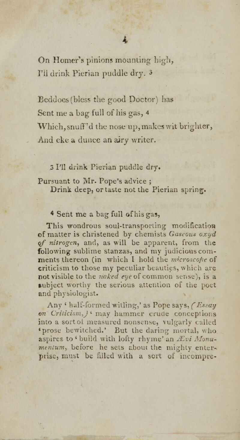 On Homer's pinions mounting high, I'll drink Pierian puddle dry. 3 Beddocs (bless the good Doctor) has Sent me a bag full of his gas, 4 Which, snuff'd the nose up, makes wit brighter, And eke a dunce an airy writer. .3 rU drink Pierian puddle dry. Pursuant to ]VIr. Pope's advice ; Drink deep, or taste not the Pierian spring. * Sent me a bag full of his gas, This wondrous soul-transporting modificatioH of matter is christened by chemists Gaseous oxyd qf nitrogen., and, as will be apparent, from the following sublime stanzas, and my judicious com- ments thereon (in which I hold the microscope of criticism to those my peculiar beauties, which are not visible to the 7iaked <'z/eof coi'nmon sense), is a subject worthy the serious attention of the pott and physiologist. Any ' half-formed witling,' as Pope says, fF.s.my on Cri/.icL';m,J >■ may hammer crude concepiions into a sortol measured nonsense, vulgarly called 'prose bewitched.' Uut the daring mortal, \^ho aspires to ' build with lofty rhyme' an j^vi Alonu- mtnlum, before he sets about the mighty enter-< prise, must be fdkd with a sort of incompre-