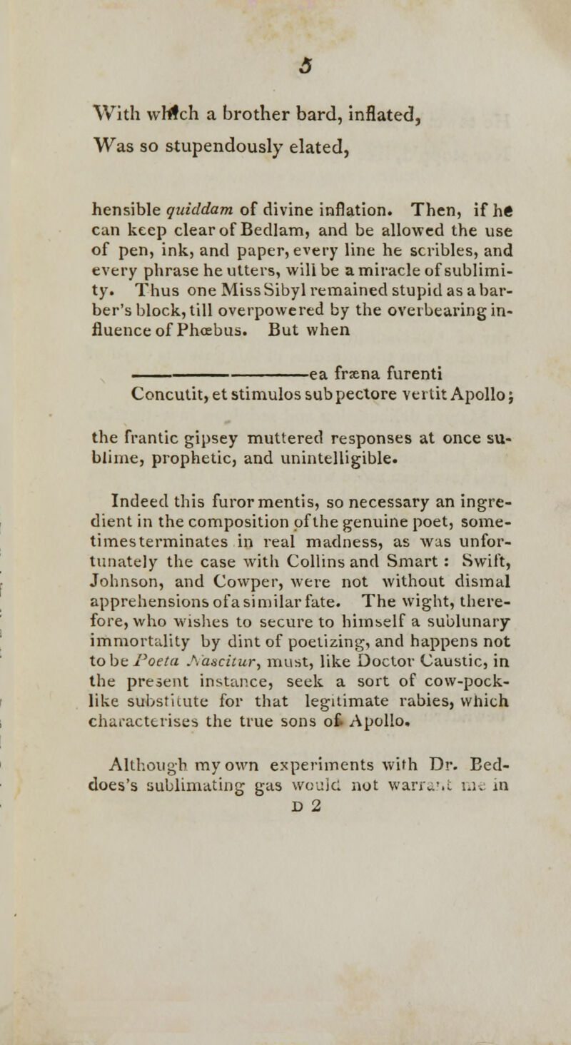 With vvMch a brother bard, Inflated, Was so stupendously elated, hensible yutWrfcm of divine inflation. Then, ifh« can keep clear of Bedlam, and be allowed the use of pen, ink, and paper, every line he scribles, and every phrase he utters, vi'ill be a miracle of sublimi- ty. Thus one Miss Sibyl remained stupid as a bar- ber's block, till overpowered by the overbearing in- fluence of Phoebus. But when -ea frxna furenti Concutit, et stimulos sub pectore vertit Apollo j the frantic gipsey muttered responses at once su- blime, prophetic, and unintelligible. Indeed this furor mentis, so necessary an ingre- dient in the composition of the genuine poet, some- times terminates in real madness, as was unfor- tunately the case with Collins and Smart: Swift, Johnson, and Cowper, were not without dismal apprehensions ofa similar fate. The wight, there- fore, who wishes to secure to himself a sublunary- immortality by dint of poetizing, and happens not tobc J^oeta Aascicur, must, like Doctor Caustic, in the present instance, seek a sort of cow-pock- like substitute for that legitimate rabies, which characterises the true sons ot Apollo. Although my own experiments with Dr. Eed- does's sublimating gas wouid not wana'.c lUv m D 2