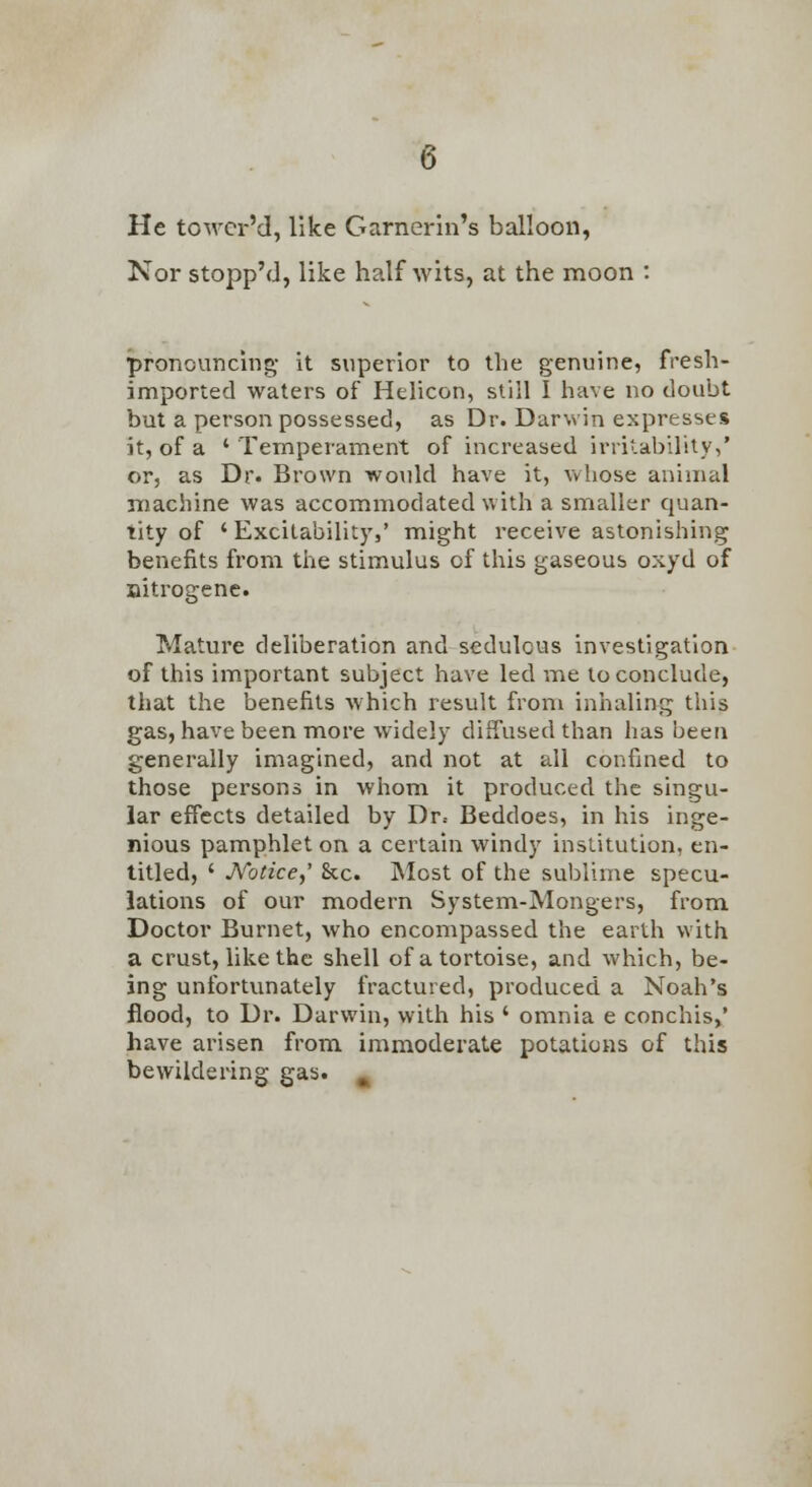 He towcr'd, like Garnerin's balloon, Nor stopp'd, like halfwits, at the moon : pronouncing- it superior to the genuine, fresh- imported waters of HeUcon, still I have no doubt but a person possessed, as Dr. Darwin expresses it, of a ' Temperament of increased irritabUity,' or, as Dr. Brown would have it, vvhose animal machine was accommodated with a smaller quan- tity of ' Excitability,' might receive astonishing benefits from the stimulus of this gaseous oxyd of nitrogene. Mature deliberation and sedulous investigation of this important subject have led me to conclude, that the benefits which result from inhaling this gas, have been more widely diffused than has been generally imagined, and not at all confined to those persons in whom it produced the singu- lar effects detailed by Dr.- Beddoes, in his inge- nious pamphlet on a certain windy institution, en- titled, ' Notice.)' &c. Most of the sublime specu- lations of our modern System-Mongers, from Doctor Burnet, who encompassed the earth with a crust, like the shell of a tortoise, and which, be- ing unfortvmately fractured, produced a Noah's flood, to Dr. Darwin, with his ' omnia e conchis, have arisen from immoderate potations of this bewildering gas. ^