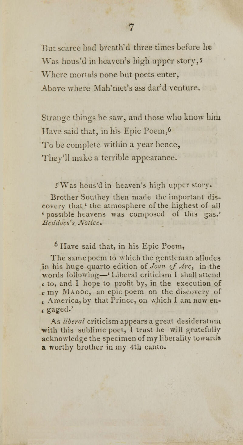 But scarce had brcath'd three times before he Was hous'd in heaven's high upper story,5 Where mortals none but poets enter, Above where Mah'met's ass dar'd venture. Strange things he saw, and those wlio know him Have said that, in his Epic Poem,^ To be complete within a year hence, They'll make a terrible appearance. 5 Was hcus'd in heaven's high upper story. Brother Southey then made the important dis- covery that' the atmosphere of the highest of all ' possible heavens was composed of this gas.' Beddoeis's A once. ^ Have said that, in his Epic Poem, The samepoem to which the gentleman alkides in his huge quarto edition of Joan of Arc^ in the words following—'Liberal criticism I shall attend ( to, and 1 hope to profit by, in the execution of f my Madoc, an epic poem on the discovery of < America, by that Prince, on which I am now eu- 4 gaged.' As liberal criticism appears a great desideratum with this sublime poet, I trust he will gratefully acknowledge the specimen of my liberality towards a worthy brother in my 4th canto.