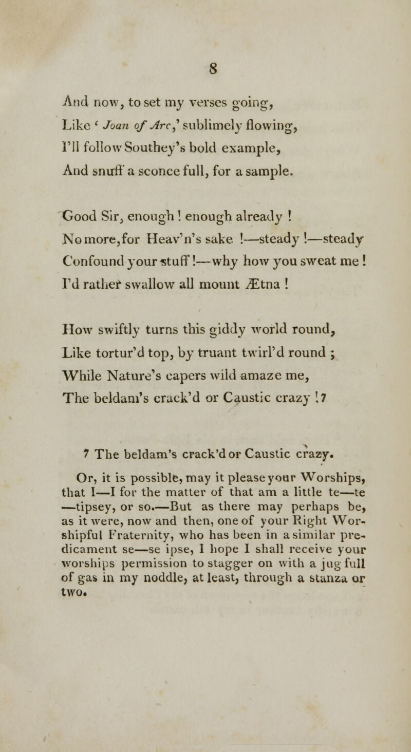 And now, to set my verses going, Like * Joan of Arc^ sublimely flowing, I'll follow Southey's bold example. And snirft' a sconce full, for a sample. Good Sir, enough ! enough already ! No more,for Heav'n's sake !—steady!—steady Confound your stuff!—why hoAv you sweat me! rd ratliei^ swallow all mount iEtna ! How swiftly turns this giddy world round. Like tortur'd top, by truant twirl'd round ; While Nature's capers wild amaze me. The beldam's crack'd or Caustic crazy '.7 7 The beldam's crack'd or Caustic crazy. Or, it is possible, may it please yoor Worships, that 1—I foi- the matter of that am a little te—te —tipsey, or so.—But as there may perhaps be, as it were, now and then, one of your Right Wor- shipful Fraternity, who has been in a similar pre- dicament se—se ipse, I hope I shall receive your worships permission to stagger on with a jug full of gas in my noddle, at least, through a stanza or two.