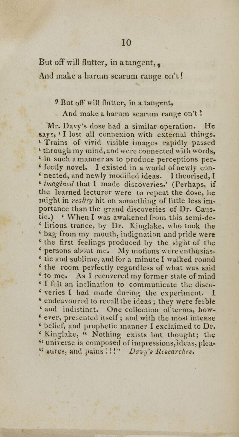 But off will flutter, in a tangent,, And make a harum scarum ranoe on't! o ^ But off will flutter, in a tangent, And make a harum scarum range on't ! Mr. Davy's dose had a similar operation. He aays» ' I lost all connexion with external things. ' Trains of vivid visible images rapidly passed ' through my mind, and were connected with words, ' in such a manner as to produce perceptions per- * feclly novel. I existed in a world of newly con- ' nected, and newly modified ideas. I theorised, I ' imagined that I made discoveries.' (Perhaps, if the learned lecturer were to repeat the dose, he might in reality hit on something of little less im- portance than the grand discoveries of Dr. Caus- tic.) ' Wlien I was awakened from this semi-de- ' lirious trance, by Dr. Kinglake, who took the ' bag from my mouth, indignation and pride were ' the first feelings produced by the sight of the * persons about me. My motions were enthusias- * tic and sublime, and for a minute I walked round * the room perfectly regardless of what was said ' to me. As I recovered my former state of mind ' I felt an inclination to communicate the disco- ' veries I had made during the experiment. I ' endeavoured to recall the ideas ; they were feeble ' and indistinct. One collection of terms, how- * ever, presented itself; and with the most intcBse * belief, and prophetic manner I exclaimed to Dr. 'Kinglake,  Nothing exists but thought; the *' universe is composed of impressions, ideas, plca-  sures, and pains ! 1! Davy's Rmearclus,