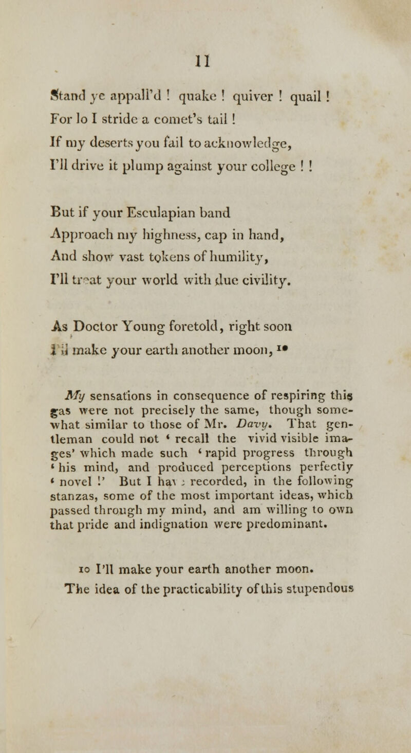 Stand ye appall'd ! quake ! quiver ! quail ! For lo I stride a comet's tail ! If my deserts you fail to acknowledge, I'll drive it plump against your college ! ! But if your Esculapian band Approach my highness, cap in hand, And show vast tokens of humility, I'll tr?at your world with due civility. As Doctor Young foretold, right soon i ii make your earth another moon, *• My sensations in consequence of respiring this gas were not precisely the same, though some- what similar to those of Mr. Davy. That gen- tleman could not ♦ recall the vivid visible ima- ges' which made such 'rapid progress through ' his mind, and produced perceptions perfectly * novel 1' But I ha^ ; recorded, in the following stanzas, some of the most important ideas, which passed through my mind, and am willing to own that pride and indignation were predominant. 10 I'll make your earth another moon. The idea of the practicabihty of this stupendous