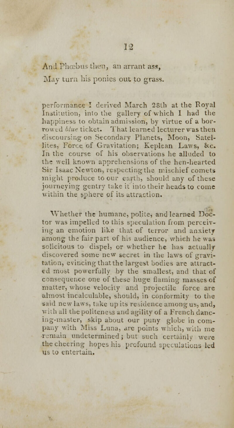 And Phoebus then, an arrant ass, May turn his ponies out to grass. performance I deiived March 28lh at the Royal Inatitulion, into the gallery of which 1 had the happiness to obtain admission, by virtue of a bor- rowed olue ticket. That learned lecturer v-as then discoursing on Secondary Planets, Moon, Satel- lites, Force of Gravitation; Keplean Laws, &c. In the course of his observations he alluded to the well known apprehensions of the hen-hearted Sir Isaac Newton, respecting the niischief comets might produce to our earth, should any of these journeying gentry take it into their heads to come within the sphere of its attraction. Whether the humane, polite, and learned Doc- tor was impelled to this sj)eculation from perceiv- ing an emotion like that of terror and anxiety among the fair part of his audience, which he was solicitous to dispel} or whether he has actually discovered some new secret in the laws of gravi* tation, evincing that the largest bodies arc attract- ed most powerfully by the smallest, and that of consequence one of these huge flaming masses of matter, whose velocity and projectile force are almost incalculable, should, in conformity to tlie said new laws, take up its residence among us, and, vviih all the politeness and agility of a French danc- ing-master, skip about our puny globe in com- pany with Miss Luna, are points which, with me remain undetermined; but such certainly were the cheering hopes his profound speculations led us to entertain.