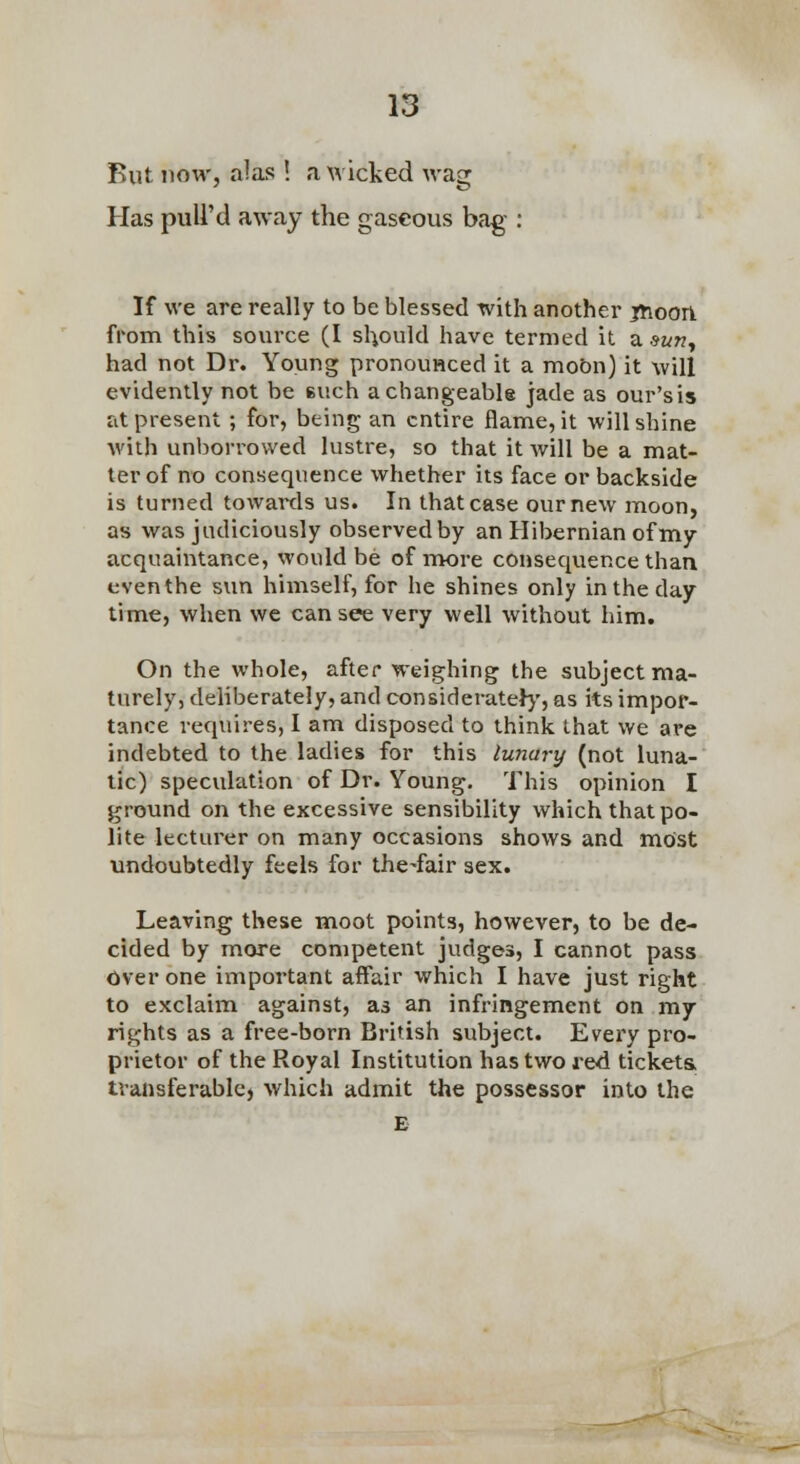 But now, alas ! a \^ icked wag Has puU'd away the gaseous bag : If we are really to be blessed with another iHoori from this source (I should have termed it a mn^ had not Dr. Young pronouHced it a mobn) it will evidently not be euch a changeable jade as our'sis at present ; for, being an entire flame, it will shine with unborrowed lustre, so that it Avill be a mat- ter of no consequence whether its face or backside is turned towaixls us. In that case ournew moon, as was judiciously observed by an Hibernian of my acquaintance, would be of nrvore consequence than eventhe sun himself, for he shines only in the day time, when we can see very well without him. On the whole, after weighing the subject ma- turely, deliberately, and considerate})', as its impor- tance requires, I am disposed to think that we are indebted to the ladies for this lunary (not luna- tic) specidation of Dr. Young. This opinion I ground on the excessive sensibility which that po- lite lecturer on many occasions shows and most undoubtedly feels for the-fair sex. Leaving these moot points, however, to be de- cided by more competent judges, I cannot pass over one important affair which I have just right to exclaim against, as an infringement on mj rights as a free-born British subject. Every pro- prietor of the Royal Institution has two red tickets, transferable, which admit the possessor into the £