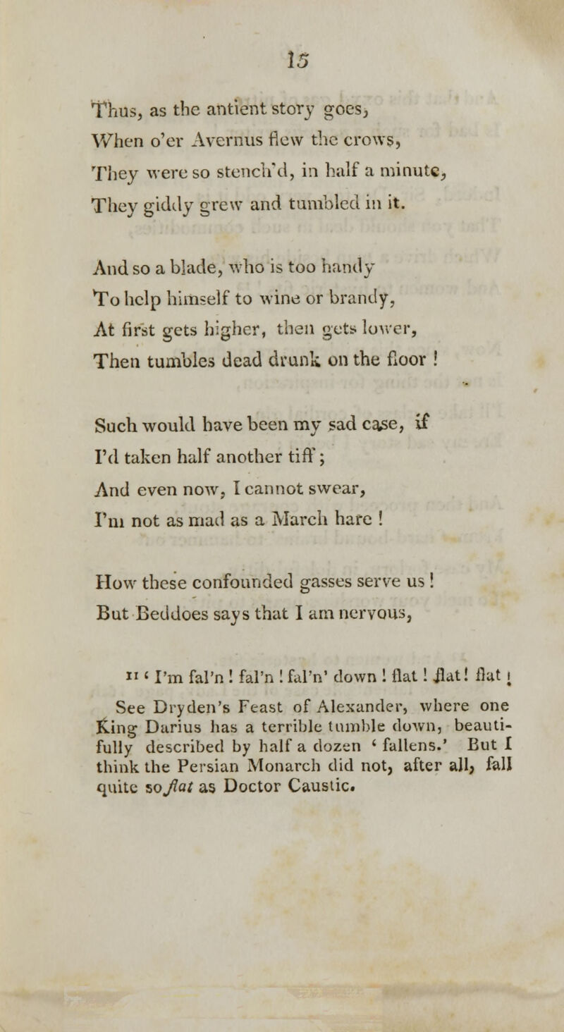 Thus, as the antient story goes, When o'er Avernus flew the crows, They were so steiicird, in half a minutC;, They giddy grew and tumbled in it. And so a blade, who is too handy To help himself to wine or brandy, At first gets higher, then gets louver, Then tumbles dead drunk on the fioor ! Such would have been my sad case, if I'd taken half another tiff; And even now, I cannot swear, I'm not as mad as a March hare ! How these confounded gasses serve us ! But Bed does says that I am nervous,  ' I'm fal'n ! fal'n ! fal'n' down 1 flat! jlat! flat i See Dryden's Feast of Alexander, where one King Darius has a terrible tumble down, beauti- fully described by half a dozen ' fallens.' But I think the Persian Monarch did not, after all; fall quite %oJiat as Doctor Caustic.