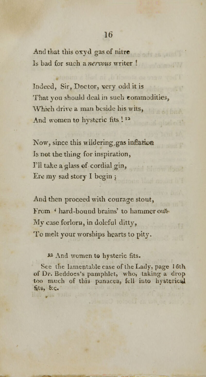 And that this oxyd gas of nitre Is bad for such a nervous writer ! Indeed, Sir, Doctor, very odd it is That you should deal in such commodities, Which drive a man beside his wits, And women to hysteric fits 1 Now, since this wildering.gas infiatton Is not the thing for inspiration, I'll take a glass of cordial gin. Ere ray sad story I begin j And then proceed with courage stout, From < hard-bound brains' to hammer oub My case forlorn, in doleful ditty. To melt your worships hearts to pity. ■»* And women to hysteric fits. See the lamentable case of the Lady, page I6lh of Dr. Beddocs's pamphlet, who, takinij a drop too much of this panacea, fell into hysteric;fcl